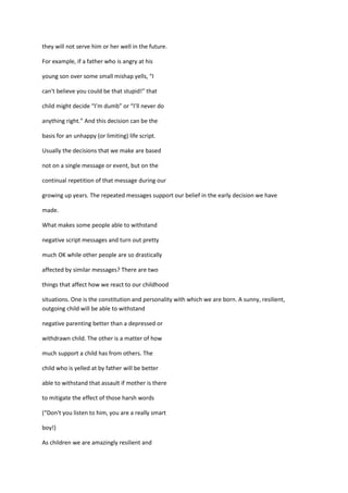 they will not serve him or her well in the future.

For example, if a father who is angry at his

young son over some small mishap yells, “I

can't believe you could be that stupid!” that

child might decide “I’m dumb” or “I’ll never do

anything right.” And this decision can be the

basis for an unhappy (or limiting) life script.

Usually the decisions that we make are based

not on a single message or event, but on the

continual repetition of that message during our

growing up years. The repeated messages support our belief in the early decision we have

made.

What makes some people able to withstand

negative script messages and turn out pretty

much OK while other people are so drastically

affected by similar messages? There are two

things that affect how we react to our childhood

situations. One is the constitution and personality with which we are born. A sunny, resilient,
outgoing child will be able to withstand

negative parenting better than a depressed or

withdrawn child. The other is a matter of how

much support a child has from others. The

child who is yelled at by father will be better

able to withstand that assault if mother is there

to mitigate the effect of those harsh words

(“Don't you listen to him, you are a really smart

boy!)

As children we are amazingly resilient and
 