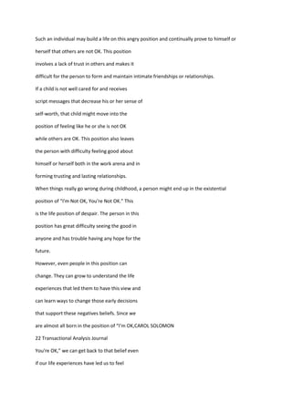 Such an individual may build a life on this angry position and continually prove to himself or

herself that others are not OK. This position

involves a lack of trust in others and makes it

difficult for the person to form and maintain intimate friendships or relationships.

If a child is not well cared for and receives

script messages that decrease his or her sense of

self-worth, that child might move into the

position of feeling like he or she is not OK

while others are OK. This position also leaves

the person with difficulty feeling good about

himself or herself both in the work arena and in

forming trusting and lasting relationships.

When things really go wrong during childhood, a person might end up in the existential

position of “I'm Not OK, You're Not OK.” This

is the life position of despair. The person in this

position has great difficulty seeing the good in

anyone and has trouble having any hope for the

future.

However, even people in this position can

change. They can grow to understand the life

experiences that led them to have this view and

can learn ways to change those early decisions

that support these negatives beliefs. Since we

are almost all born in the position of “I’m OK,CAROL SOLOMON

22 Transactional Analysis Journal

You're OK,” we can get back to that belief even

if our life experiences have led us to feel
 