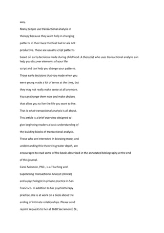 way.

Many people use transactional analysis in

therapy because they want help in changing

patterns in their lives that feel bad or are not

productive. These are usually script patterns

based on early decisions made during childhood. A therapist who uses transactional analysis can
help you discover elements of your life

script and can help you change your patterns.

Those early decisions that you made when you

were young made a lot of sense at the time, but

they may not really make sense at all anymore.

You can change them now and make choices

that allow you to live the life you want to live.

That is what transactional analysis is all about.

This article is a brief overview designed to

give beginning readers a basic understanding of

the building blocks of transactional analysis.

Those who are interested in knowing more, and

understanding this theory in greater depth, are

encouraged to read some of the books described in the annotated bibliography at the end

of this journal.

Carol Solomon, PhD., is a Teaching and

Supervising Transactional Analyst (clinical)

and a psychologist in private practice in San

Francisco. In addition to her psychotherapy

practice, she is at work on a book about the

ending of intimate relationships. Please send

reprint requests to her at 3610 Sacramento St.,
 