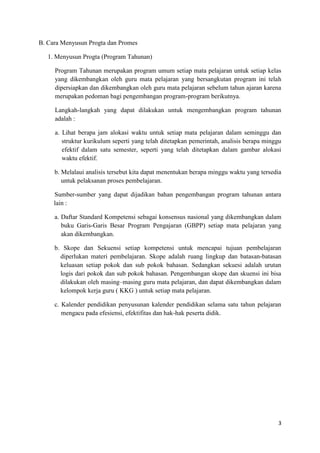 B. Cara Menyusun Progta dan Promes
1. Menyusun Progta (Program Tahunan)
Program Tahunan merupakan program umum setiap mata pelajaran untuk setiap kelas
yang dikembangkan oleh guru mata pelajaran yang bersangkutan program ini telah
dipersiapkan dan dikembangkan oleh guru mata pelajaran sebelum tahun ajaran karena
merupakan pedoman bagi pengembangan program-program berikutnya.
Langkah-langkah yang dapat dilakukan untuk mengembangkan program tahunan
adalah :
a. Lihat berapa jam alokasi waktu untuk setiap mata pelajaran dalam seminggu dan
struktur kurikulum seperti yang telah ditetapkan pemerintah, analisis berapa minggu
efektif dalam satu semester, seperti yang telah ditetapkan dalam gambar alokasi
waktu efektif.
b. Melalaui analisis tersebut kita dapat menentukan berapa minggu waktu yang tersedia
untuk pelaksanan proses pembelajaran.
Sumber-sumber yang dapat dijadikan bahan pengembangan program tahunan antara
lain :
a. Daftar Standard Kompetensi sebagai konsensus nasional yang dikembangkan dalam
buku Garis-Garis Besar Program Pengajaran (GBPP) setiap mata pelajaran yang
akan dikembangkan.
b. Skope dan Sekuensi setiap kompetensi untuk mencapai tujuan pembelajaran
diperlukan materi pembelajaran. Skope adalah ruang lingkup dan batasan-batasan
keluasan setiap pokok dan sub pokok bahasan. Sedangkan sekuesi adalah urutan
logis dari pokok dan sub pokok bahasan. Pengembangan skope dan skuensi ini bisa
dilakukan oleh masing–masing guru mata pelajaran, dan dapat dikembangkan dalam
kelompok kerja guru ( KKG ) untuk setiap mata pelajaran.
c. Kalender pendidikan penyusunan kalender pendidikan selama satu tahun pelajaran
mengacu pada efesiensi, efektifitas dan hak-hak peserta didik.

3

 