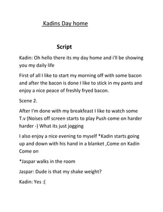 Kadins Day home

Script
Kadin: Oh hello there its my day home and i'll be showing
you my daily life
First of all I like to start my morning off with some bacon
and after the bacon is done I like to stick in my pants and
enjoy a nice peace of freshly fryed bacon.
Scene 2.
After I'm done with my breakfeast I like to watch some
T.v (Noises off screen starts to play Push come on harder
harder -) What its just jogging
I also enjoy a nice evening to myself *Kadin starts going
up and down with his hand in a blanket ,Come on Kadin
Come on
*Jaspar walks in the room
Jaspar: Dude is that my shake weight?
Kadin: Yes :(

 