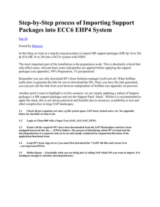 Step-by-Step process of Importing Support
Packages into ECC6 EHP4 System
Sep 26
Posted by Murtuza
In this blog we look at a step-by-step procedure to import HR support packages (HR Sp 16 to 20)
& (EA-HR 16 to 20) into a ECC6 system with EHP4.
The most important part of the installation is the preparation work. This is absolutely critical that
side-effect notes, relevant basis notes and patches are applied before applying the support
packages (see appendix). 99% Preparation, 1% perspiration!
Remember you can only download SP’s from Solution manager (well sort of). What SolMan
really does is generate the link for you to download the SPs. Once you have the link generated,
you can just call the link from your browser independent of SolMan (see appendix on process).
Another point I want to highlight is in this scenario, we are simply updating a subset of Support
packages i.e HR support packages and not the Support Pack ‘Stack’. Whilst it is recommended to
apply the stack, this is not always practical and feasible due to resources, availability to test and
other complexities in large SAP landscapes.
1.1 Check all pre-requisites are met, e.g file system space, SAP notes, locked users, etc. See appendix
below for checklist of what to do.
1.2 Login to Client 000 with a Super User (SAP_ALL/SAP_NEW)
1.3 Ensure all the required SP’s have been downloaded from the SAP Marketplace and have been
unzipped/uncarred into the …./EPS/in folders. The process of identifying which SP’s to load and the
interdependencies is a separate task on its on and usually conducted in conjunction/direction of the
application/functional team
1.4 Load SP’s from App server (you must first download the *.SAPCAR files and extract it in
…usr/sap/trans/EPS/in
1.5 Define Queue. – Essentially what you are doing here is telling SAP which SPs you want to import. It is
intelligent enough to calculate interdependencies.
 