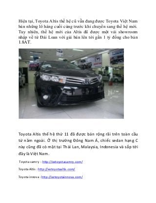 Hiện tại, Toyota Altis thế hệ cũ vẫn đang được Toyota Việt Nam 
bán những lô hàng cuối cùng trước khi chuyển sang thế hệ mới. 
Tuy nhiên, thế hệ mới của Altis đã được một vài showroom 
nhập về từ Đài Loan với giá bán lên tới gần 1 tỷ đồng cho bản 
1.8AT. 
Toyota Altis thế hệ thứ 11 đã được bán rộng rãi trên toàn cầu 
từ năm ngoái. Ở thị trường Đông Nam Á, chiếc sedan hạng C 
này cũng đã có mặt tại Thái Lan, Malaysia, Indonesia và sắp tới 
đây là Việt Nam. 
Toyota camry : http://xetoyotacamry.com/ 
Toyota Altis : http://xetoyotaaltis.com/ 
Toyota innova : http://xetoyotainnova.com/ 
 