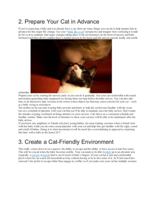 2. Prepare Your Cat in Advance
If you’re expecting a baby and you already have a cat, there are many things you can do to help prepare him in
advance for this major life change. Use your “think like a cat” perspective and imagine how confusing it would
be for a cat to suddenly find major changes taking place to his environment (in the form of nursery and baby
furniture) and then all of a sudden there’s another person in the home and this person squeals loudly and smells
unfamiliar.
Prepare your cat by starting the nursery early so you can do it gradually. Get your cat comfortable with sound
and motion-generating baby equipment by having them out long before the baby arrives. You can also take
time to do interactive play sessions in the rooms where objects are that may cause concern for your cat – such
as a baby swing or exersaucer.
The mother-to-be can start wearing baby powder and lotion to help the cat become familiar with the scent.
Get on a schedule of playtime with your cat that you’ll be able to maintain once the baby arrives. Don’t make
the mistake of going overboard on being attentive to your cat now. Cats thrive on a consistent schedule and
familiar routine. Make sure the level of attention to show your cat now will be able to be maintained after the
baby arrives.
If you know any neighbors or friends who have young babies, do some training sessions where a friend visits
with her baby while you do some casual playtime with your cat and help him get familiar with the sight, sound
and smell of babies. Doing it in short increments it will be much less overwhelming as opposed to surprising
him later with a baby in the house 24/7.
3. Create a Cat-Friendly Environment
This really comes down to two aspects: the ability to escape and the ability to have access to kid-free zones.
This will be crucial when the baby becomes mobile. Your cat needs to be able toclimb up to an elevated area
(typically, a cat tree or perch) that is out of reach of baby’s fingers. If your cat has a safe and comfortable
perch where he can watch the household activity without having to be in the center of it, he’ll feel much less
stressed. Cats prefer to escape rather than engage in conflict so if you make sure your cat has multiple avenues
 