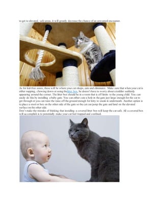 to get to elevated, safe areas, it will greatly decrease the chance of an unwanted encounter.
As for kid-free zones, these will be where your cat sleeps, eats and eliminates. Make sure that when your cat is
either napping, chowing down or using thelitter box, he doesn’t have to worry about a toddler suddenly
appearing around the corner. The litter box should be in a room that is off limits to the young child. You can
easily do this by installing a baby gate. You can either cute a hole in the gate just large enough for the cat to
get through or you can raise the raise off the ground enough for kitty to sneak in underneath. Another option is
to place a stool or box on the other side of the gate so the cat can jump the gate and land on the elevated
surface on the other side.
Don’t make the mistake of thinking that installing a covered litter box will keep the cat safe. All a covered box
will accomplish is to potentially make your cat feel trapped and confined.
 