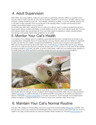 4. Adult Supervision
With babies and young children, make sure you’re always supervising when the child is in a position where
she can come in contact with the cat. The crib, for example, should be a cat-free zone. Actually, when it comes
to infants, nothing should be in the crib – not a blanket, stuffed toy or pillow. A cat may naturally find the crib
a cozy place to nap, especially if he can curlup next to the sleeping infant, so make sure the nursery door
remains closed during naptime or use a crib tent.
As the baby gets older and is enticed by the cat’s tail as he walks by, there’s a chance someone may get hurt.
Supervision is always needed when babies or small children are in the same room with the family pet. Even the
most tolerant animal may react defensively if he feels under attack or experiences sudden, unexpected pain
from having a tail yanked, fistful of hair grabbed or an ear pulled.
5. Monitor Your Cat’s Health
I’m a mother of two children and so I completely understand that there aren’t enough hours in the day to get
everything done. I frequently feel as if I’m just playing catch-up. Parents’ plates are very full but it’s important
to make sure that the cat’s health is monitored and maintained. It can be easy to forget to notice that kitty
didn’t get his flea protection for the month and is now covered in fleas or that he didn’t get his nails trimmed
and one or two nails are growing back around into the paw pad. Even if you have to write notes on the calendar
to remind yourself to brush him, clip nails, or attend to other duties, make sure you continue to pay attention to
his health needs and can act quickly if something unexpected comes up (such as a wound or illness).
Keep in mind that animals who are in pain are more likely to react defensively when touched and they also
may display behavior changes. If your cat appears short-tempered around the child, cries out when touched or
displays aggression, if could be that there is an undetected health issue going on. It could be an undetected
abscess, a bad tooth, a urinary tract problem, a sore paw, you name it. If your normally sweet-tempered and
tolerant cat displays a change in behavior, it’s time for a trip to the veterinary clinic for an exam.
6. Maintain Your Cat’s Normal Routine
Cats don’t like change so to avoid adding extra stress, keep on the normal feeding andplaytime schedule. This
isn’t the time to have your cat become an afterthought when it comes to meals or time spent with you. If you’re
unable to do a play session with the cat, make sure another family member can. Introduce puzzle feeders to
 