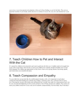 your cat as a way to incorporate extra playtime when you’re busy feeding or care for the baby. The cat is an
important member of your family and he deserves to continue to receive the care, love and attention he’s used
to.
7. Teach Children How to Pet and Interact
With the Cat
It’s natural for children to be attracted to and want to grab onto the furry cat. A toddler needs to be taught how
to pet with an open hand. Take the time to teach your children how animals should be handled, how to read
body language (for children age appropriate) so they know when a cat is giving distance-increasing signals,
and when/where cats should be left alone.
8. Teach Compassion and Empathy
To your child, the cat may look like the stuffed animal she plays with, so it’s important to teach about
compassion and understanding how animals have feelings, experience pain, fear, confusion and of course,
love. Dressing the cat up in doll clothes and stuffing him into a stroller may make for a funny picture but it can
be very stressful and frightening for the cat and can lead to fear of being around your children. The sooner you
teach your children about how to love and care for animals compassionately, the more likely they’ll develop a
 