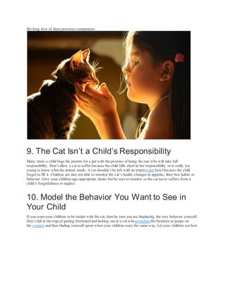 life-long love of these precious companions.
9. The Cat Isn’t a Child’s Responsibility
Many times a child begs the parents for a pet with the promise of being the one who will take full
responsibility. Don’t allow a cat to suffer because the child falls short in her responsibility or is really too
young to know what the animal needs. A cat shouldn’t be left with an emptywater bowlbecause the child
forgot to fill it. Children are also not able to monitor the cat’s health, changes in appetite, litter box habits or
behavior. Give your children age-appropriate duties but be sure to monitor so the cat never suffers from a
child’s forgetfulness or neglect.
10. Model the Behavior You Want to See in
Your Child
If you want your children to be tender with the cat, then be sure you are displaying the very behavior yourself.
Don’t fall in the trap of getting frustrated and lashing out at a cat whoscratches the furniture or jumps on
the counter and then finding yourself upset when your children react the same way. Let your children see how
 