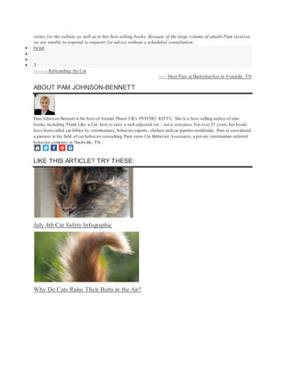 writes for the website as well as in her best-selling books. Because of the large volume of emails Pam receives,
we are unable to respond to requests for advice without a scheduled consultation.
 tweet


 3
Previous:Rebranding the Cat
Next:Meet Pam at Barktoberfest in Franklin, TN
ABOUT PAM JOHNSON-BENNETT
Pam Johnson-Bennett is the host of Animal Planet UK's PSYCHO KITTY, She is a best-selling author of nine
books, including Think Like a Cat: how to raise a well-adjusted cat – not a sourpuss.For over 25 years, her books
have been called cat bibles by veterinarians, behavior experts, shelters and cat parents worldwide. Pam is considered
a pioneer in the field of cat behavior consulting.Pam owns Cat Behavior Associates,a private veterinarian-referred
behavior company in Nashville, TN.
LIKE THIS ARTICLE? TRY THESE:
July 4th Cat Safety Infographic
Why Do Cats Raise Their Butts in the Air?
 