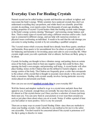 Everyday Uses For Healing Crystals
Natural crystal can be called healing crystals and therefore are utilized to tighten and
rejuvenate the body's energy. Whilst scientists have analyzed crystals they don't yet
understand everything they can perform, and whilst there's no scientific proof that
crystals do anything, even reports exists from thousands of years ago detailing the
healing properties of crystal. Crystal healers think that healing crystals make changes
to the body's energy systems clearing "blockages" and restoring energy balance and
flow. There a many types of crystal each using a different structure and/or color. Each
type is connected to different energy, and can help with numerous emotions or
physical issues confronting an individual. It needs to be said that the sole damage you
can come to using healing crystals is by not consulting a qualified caregiver.
The 3 crystal stones which everyone should have already been Rose quartz, amethyst
and hematite, Rose quartz is for unconditional love be others or yourself, amethyst is
for balancing and hematite is for invoking peace and calm in your everyday life. Other
crystals might assist you with a particular trial or ailment, but those are likely going to
be about.
Crystals for healing are thought to have vibration energy and putting them on certain
areas of the body causes them to burn any negative energy that could be there, thus
opening the body's own energies and promoting well being. A crystal healer will often
place healing stones on the Chakras that are the defined in Eastern religions as the
energy centres of the body. The Chakras are frequently given a color that corresponds
to the colours of the crystal that is thought to associate most closely to this area of the
body or emotions. Healing with crystals usually involves having particular recovery
stones placed on and around your body.
How can you use crystal tumbled crystals blog in your everyday life?
Well the fastest and simplest method is to go to a crystal store and pick those that
appeal to you. Curiously enough these are normally the ones that you need the most,
it's almost as if the crystal choose you! Once you have a selection of stones just keep
them near you. You can carry them in your pockets or even wear them around you
neck or just place them about where you sit or work. Notice if within a period of time
you feel calmer or more positive. Give it a try for yourself.
There are as many ways to create Crystal Healing Elixirs since there are methods to
clean your healing crystals. I only subscribe to one method as for me it is the safest
one accessible. You don't need to be concerned about if the crystal is poisonous or if
the dip is going to dissolve in water.
 