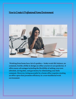 HowtoCreateA ProfessionalHomeEnvironment
Working from home hasa lot of upsides— betterwork-life balance, no
commute, butthe ability to design an office you love is an upside too. it
offers many advantagesincluding the flexibility of setting yourown
schedule, saving time, and gasmoney by eliminating yourdaily
commute. However, beingsuccessful in a home office requires creating
an office space that promotesefficiency in a non-traditionalwork
environment.
 