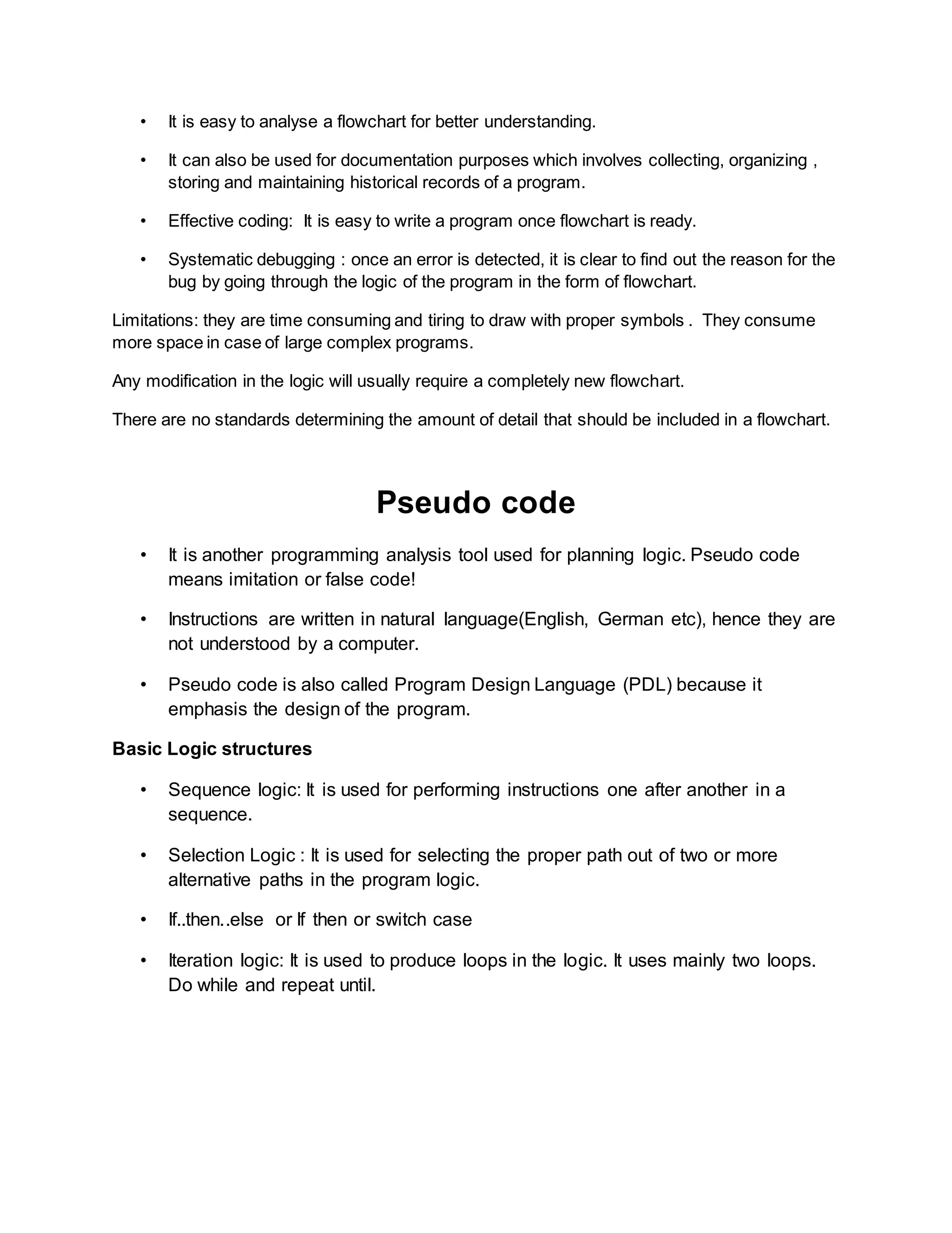 • It is easy to analyse a flowchart for better understanding.
• It can also be used for documentation purposes which involves collecting, organizing ,
storing and maintaining historical records of a program.
• Effective coding: It is easy to write a program once flowchart is ready.
• Systematic debugging : once an error is detected, it is clear to find out the reason for the
bug by going through the logic of the program in the form of flowchart.
Limitations: they are time consuming and tiring to draw with proper symbols . They consume
more space in case of large complex programs.
Any modification in the logic will usually require a completely new flowchart.
There are no standards determining the amount of detail that should be included in a flowchart.
Pseudo code
• It is another programming analysis tool used for planning logic. Pseudo code
means imitation or false code!
• Instructions are written in natural language(English, German etc), hence they are
not understood by a computer.
• Pseudo code is also called Program Design Language (PDL) because it
emphasis the design of the program.
Basic Logic structures
• Sequence logic: It is used for performing instructions one after another in a
sequence.
• Selection Logic : It is used for selecting the proper path out of two or more
alternative paths in the program logic.
• If..then..else or If then or switch case
• Iteration logic: It is used to produce loops in the logic. It uses mainly two loops.
Do while and repeat until.
 
