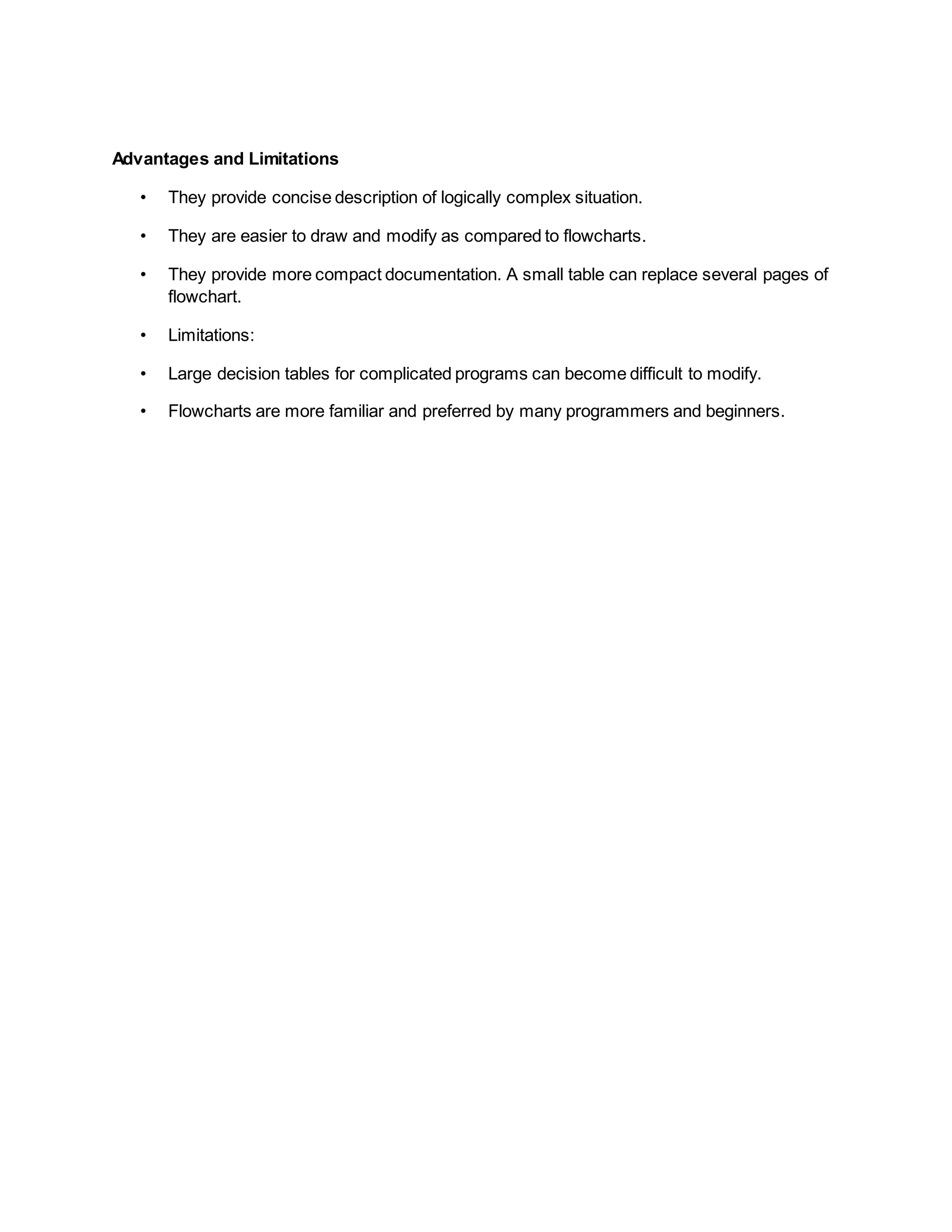 Advantages and Limitations
• They provide concise description of logically complex situation.
• They are easier to draw and modify as compared to flowcharts.
• They provide more compact documentation. A small table can replace several pages of
flowchart.
• Limitations:
• Large decision tables for complicated programs can become difficult to modify.
• Flowcharts are more familiar and preferred by many programmers and beginners.
 