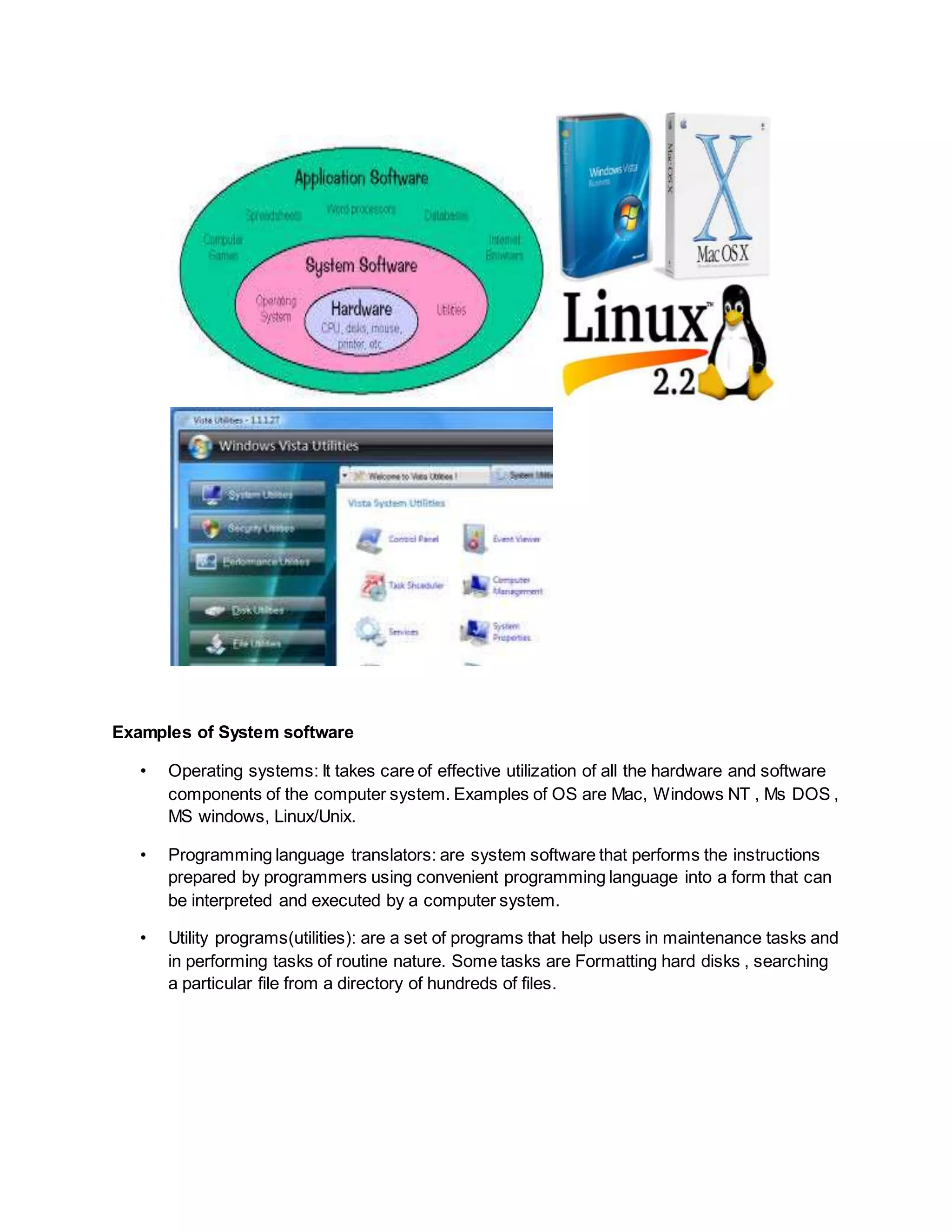 Examples of System software
• Operating systems: It takes care of effective utilization of all the hardware and software
components of the computer system. Examples of OS are Mac, Windows NT , Ms DOS ,
MS windows, Linux/Unix.
• Programming language translators: are system software that performs the instructions
prepared by programmers using convenient programming language into a form that can
be interpreted and executed by a computer system.
• Utility programs(utilities): are a set of programs that help users in maintenance tasks and
in performing tasks of routine nature. Some tasks are Formatting hard disks , searching
a particular file from a directory of hundreds of files.
 