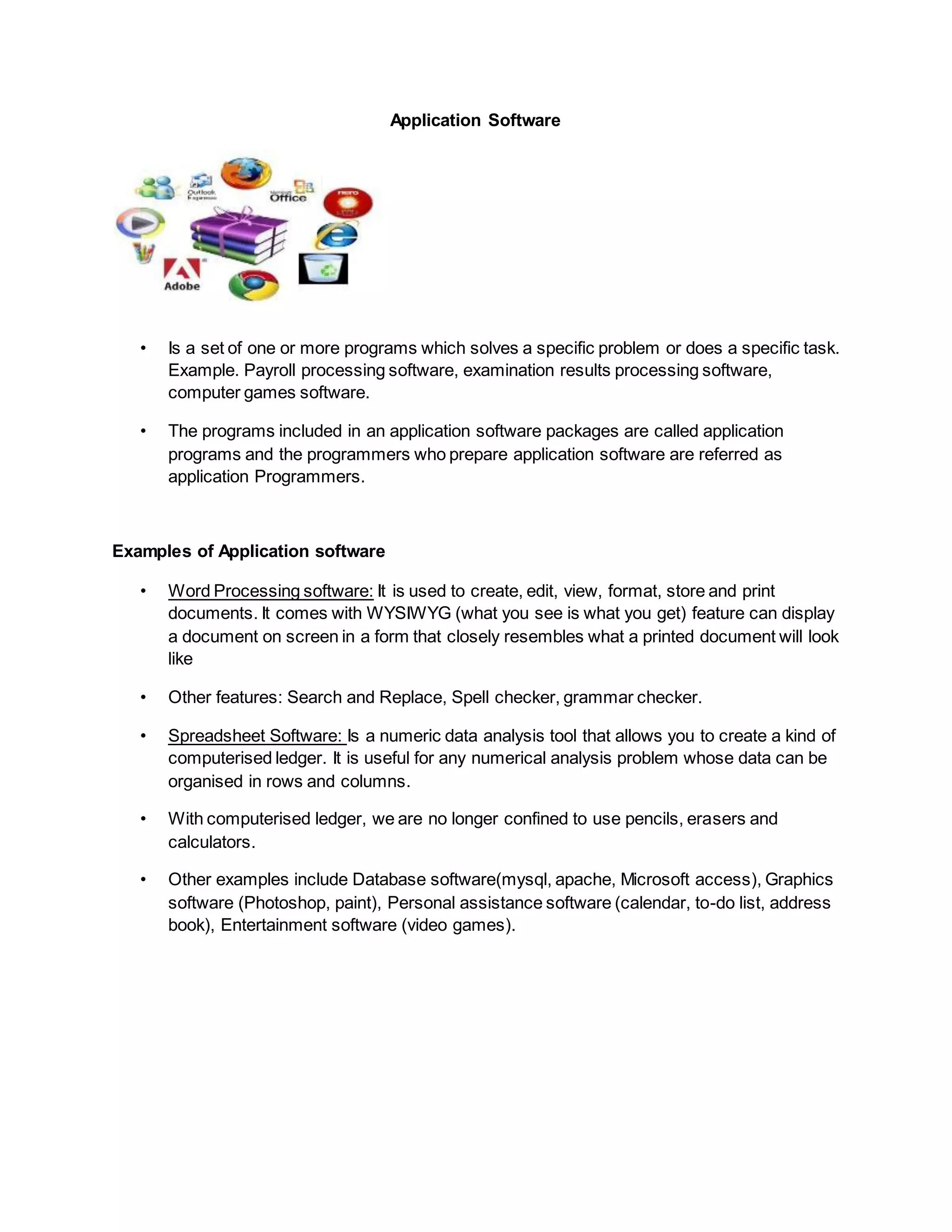 Application Software
• Is a set of one or more programs which solves a specific problem or does a specific task.
Example. Payroll processing software, examination results processing software,
computer games software.
• The programs included in an application software packages are called application
programs and the programmers who prepare application software are referred as
application Programmers.
Examples of Application software
• Word Processing software: It is used to create, edit, view, format, store and print
documents. It comes with WYSIWYG (what you see is what you get) feature can display
a document on screen in a form that closely resembles what a printed document will look
like
• Other features: Search and Replace, Spell checker, grammar checker.
• Spreadsheet Software: Is a numeric data analysis tool that allows you to create a kind of
computerised ledger. It is useful for any numerical analysis problem whose data can be
organised in rows and columns.
• With computerised ledger, we are no longer confined to use pencils, erasers and
calculators.
• Other examples include Database software(mysql, apache, Microsoft access), Graphics
software (Photoshop, paint), Personal assistance software (calendar, to-do list, address
book), Entertainment software (video games).
 