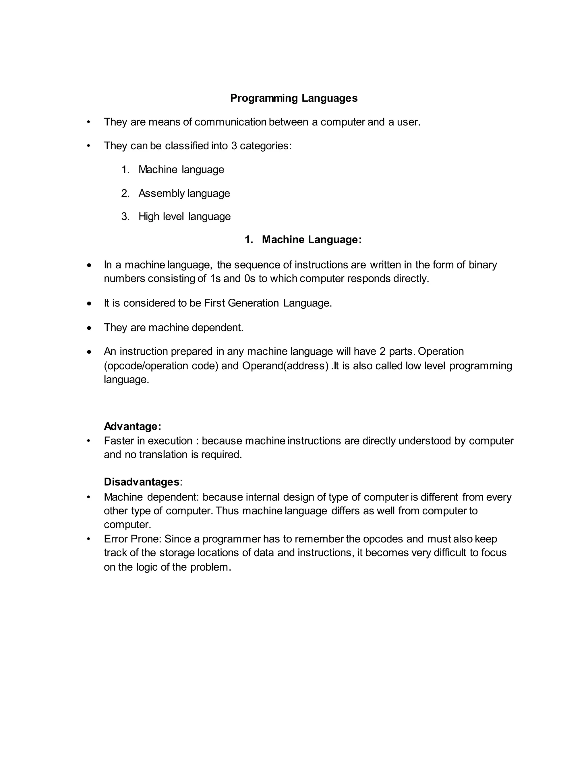 Programming Languages
• They are means of communication between a computer and a user.
• They can be classified into 3 categories:
1. Machine language
2. Assembly language
3. High level language
1. Machine Language:
 In a machine language, the sequence of instructions are written in the form of binary
numbers consisting of 1s and 0s to which computer responds directly.
 It is considered to be First Generation Language.
 They are machine dependent.
 An instruction prepared in any machine language will have 2 parts. Operation
(opcode/operation code) and Operand(address) .It is also called low level programming
language.
Advantage:
• Faster in execution : because machine instructions are directly understood by computer
and no translation is required.
Disadvantages:
• Machine dependent: because internal design of type of computer is different from every
other type of computer. Thus machine language differs as well from computer to
computer.
• Error Prone: Since a programmer has to remember the opcodes and must also keep
track of the storage locations of data and instructions, it becomes very difficult to focus
on the logic of the problem.
 