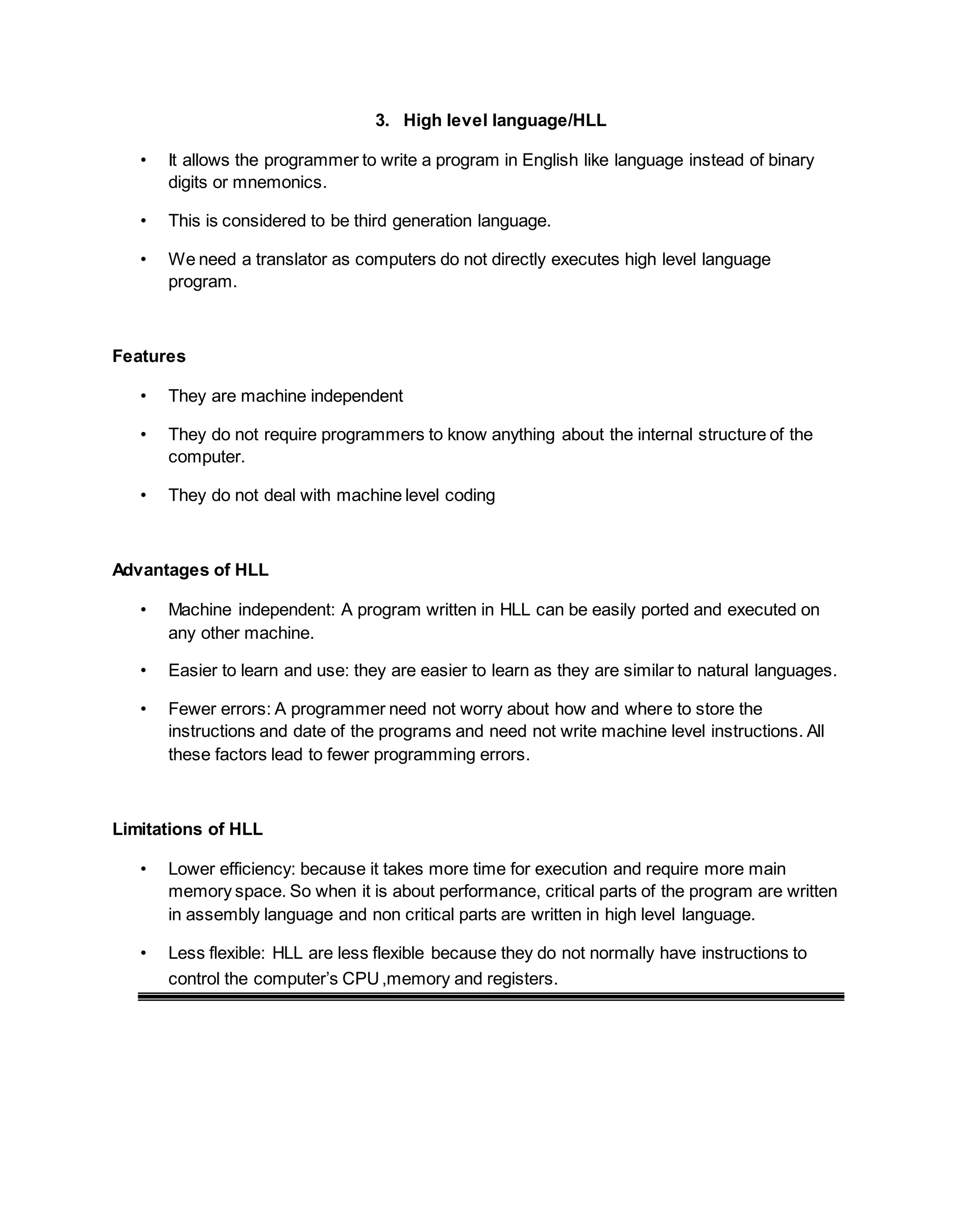 3. High level language/HLL
• It allows the programmer to write a program in English like language instead of binary
digits or mnemonics.
• This is considered to be third generation language.
• We need a translator as computers do not directly executes high level language
program.
Features
• They are machine independent
• They do not require programmers to know anything about the internal structure of the
computer.
• They do not deal with machine level coding
Advantages of HLL
• Machine independent: A program written in HLL can be easily ported and executed on
any other machine.
• Easier to learn and use: they are easier to learn as they are similar to natural languages.
• Fewer errors: A programmer need not worry about how and where to store the
instructions and date of the programs and need not write machine level instructions. All
these factors lead to fewer programming errors.
Limitations of HLL
• Lower efficiency: because it takes more time for execution and require more main
memory space. So when it is about performance, critical parts of the program are written
in assembly language and non critical parts are written in high level language.
• Less flexible: HLL are less flexible because they do not normally have instructions to
control the computer’s CPU,memory and registers.
 