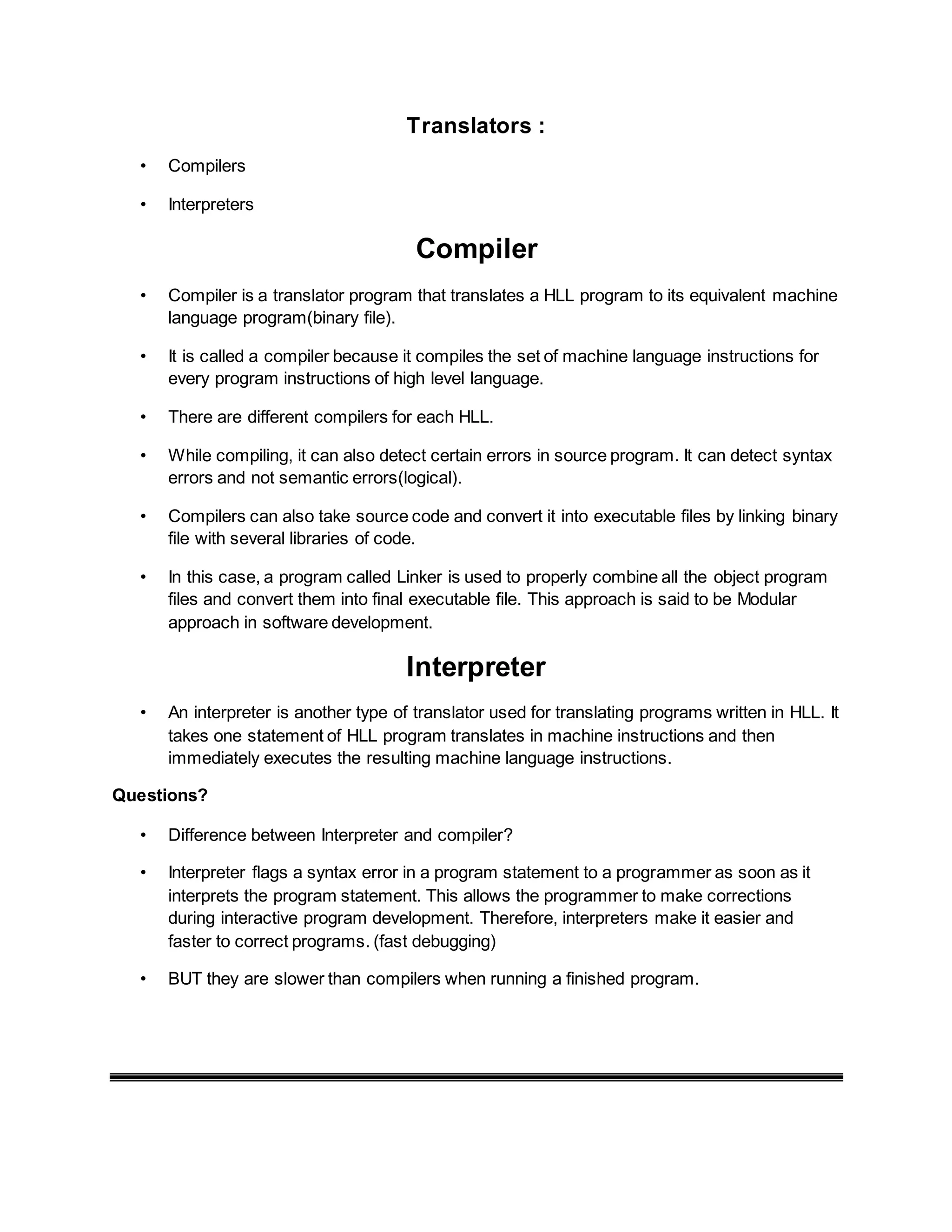Translators :
• Compilers
• Interpreters
Compiler
• Compiler is a translator program that translates a HLL program to its equivalent machine
language program(binary file).
• It is called a compiler because it compiles the set of machine language instructions for
every program instructions of high level language.
• There are different compilers for each HLL.
• While compiling, it can also detect certain errors in source program. It can detect syntax
errors and not semantic errors(logical).
• Compilers can also take source code and convert it into executable files by linking binary
file with several libraries of code.
• In this case, a program called Linker is used to properly combine all the object program
files and convert them into final executable file. This approach is said to be Modular
approach in software development.
Interpreter
• An interpreter is another type of translator used for translating programs written in HLL. It
takes one statement of HLL program translates in machine instructions and then
immediately executes the resulting machine language instructions.
Questions?
• Difference between Interpreter and compiler?
• Interpreter flags a syntax error in a program statement to a programmer as soon as it
interprets the program statement. This allows the programmer to make corrections
during interactive program development. Therefore, interpreters make it easier and
faster to correct programs. (fast debugging)
• BUT they are slower than compilers when running a finished program.
 