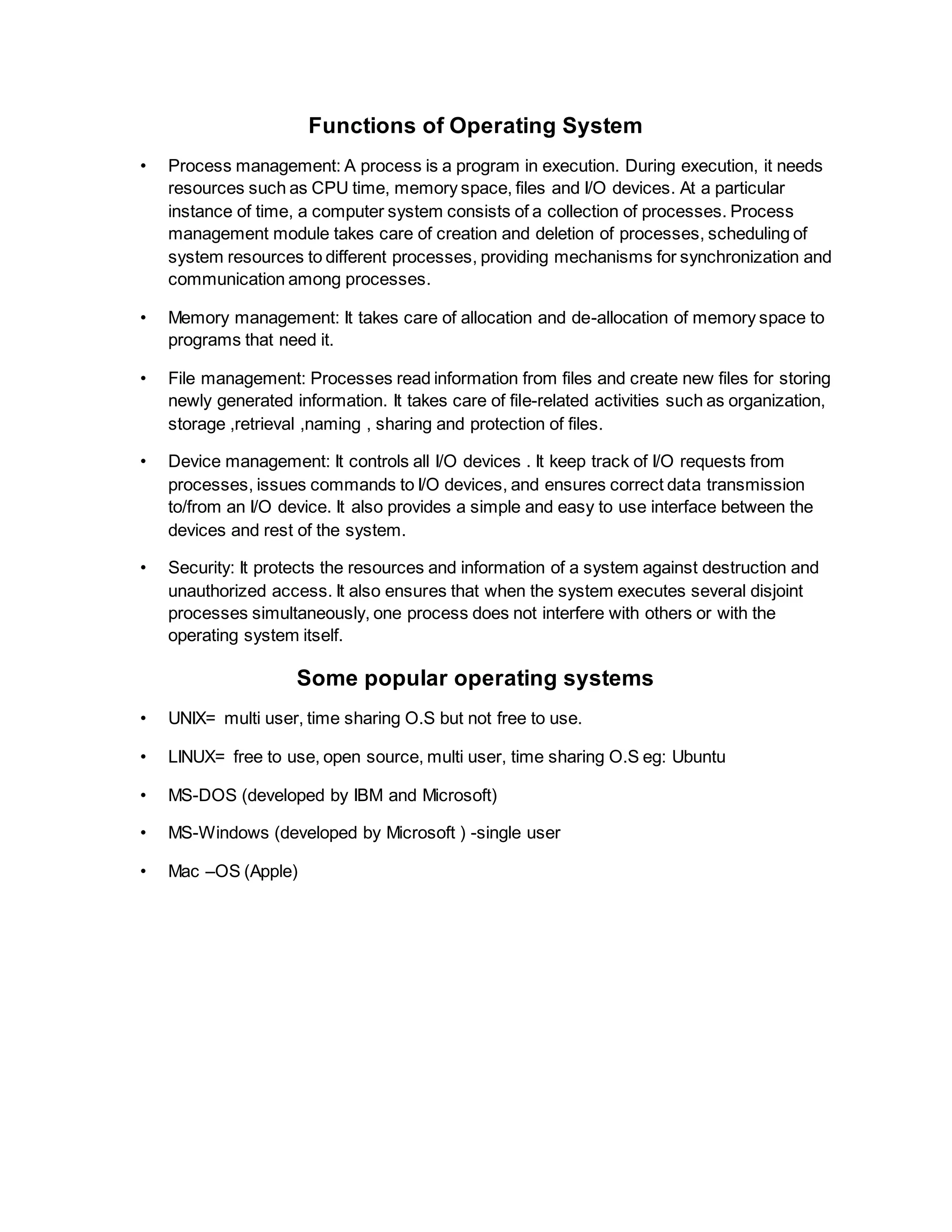 Functions of Operating System
• Process management: A process is a program in execution. During execution, it needs
resources such as CPU time, memory space, files and I/O devices. At a particular
instance of time, a computer system consists of a collection of processes. Process
management module takes care of creation and deletion of processes, scheduling of
system resources to different processes, providing mechanisms for synchronization and
communication among processes.
• Memory management: It takes care of allocation and de-allocation of memory space to
programs that need it.
• File management: Processes read information from files and create new files for storing
newly generated information. It takes care of file-related activities such as organization,
storage ,retrieval ,naming , sharing and protection of files.
• Device management: It controls all I/O devices . It keep track of I/O requests from
processes, issues commands to I/O devices, and ensures correct data transmission
to/from an I/O device. It also provides a simple and easy to use interface between the
devices and rest of the system.
• Security: It protects the resources and information of a system against destruction and
unauthorized access. It also ensures that when the system executes several disjoint
processes simultaneously, one process does not interfere with others or with the
operating system itself.
Some popular operating systems
• UNIX= multi user, time sharing O.S but not free to use.
• LINUX= free to use, open source, multi user, time sharing O.S eg: Ubuntu
• MS-DOS (developed by IBM and Microsoft)
• MS-Windows (developed by Microsoft ) -single user
• Mac –OS (Apple)
 