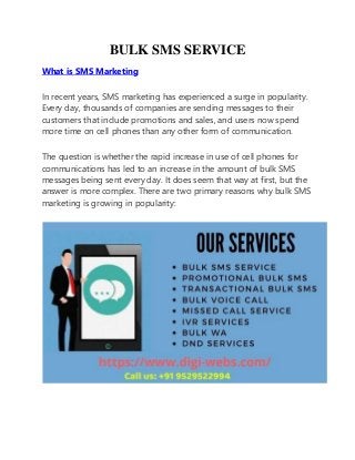 BULK SMS SERVICE
What is SMS Marketing
In recent years, SMS marketing has experienced a surge in popularity.
Every day, thousands of companies are sending messages to their
customers that include promotions and sales, and users now spend
more time on cell phones than any other form of communication.
The question is whether the rapid increase in use of cell phones for
communications has led to an increase in the amount of bulk SMS
messages being sent every day. It does seem that way at first, but the
answer is more complex. There are two primary reasons why bulk SMS
marketing is growing in popularity:
 