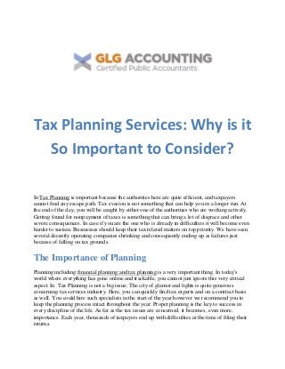 Tax Planning Services: Why is it
So Important to Consider?
In Tax Planning is important because the authorities here are quite efficient, and taxpayers
cannot find any escape path. Tax evasion is not something that can help you in a longer run. At
the end of the day, you will be caught by either one of the authorities who are working actively.
Getting found for nonpayment of taxes is something that can bring a lot of disgrace and other
severe consequences. In case if you are the one who is already in difficulties it will become even
harder to sustain. Businesses should keep their tax related matters on top priority. We have seen
several decently operating companies shrinking and consequently ending up as failures just
because of falling on tax grounds.
The Importance of Planning
Planning including financial planning and tax planning is a very important thing. In today's
world where everything has gone online and trackable, you cannot just ignore this very critical
aspect. In Tax Planning is not a big issue. The city of glamor and lights is quite generous
concerning tax services industry. Here, you can quickly find tax experts and on a contract basis
as well. You could hire such specialists in the start of the year however we recommend you to
keep the planning process intact throughout the year. Proper planning is the key to success in
every discipline of the life. As far as the tax issues are concerned, it becomes, even more,
importance. Each year, thousands of taxpayers end up with difficulties at the time of filing their
returns.
 