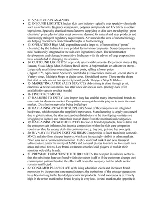 11. VALUE CHAIN ANALYSIS
12. INBOUND LOGISTICS Indian skin care industry typically uses specialty chemicals,
such as surfactants, fragrance compounds, polymer compounds and UV filters as active
ingredients. Specialty chemical manufacturers supplying to skin care are adopting „green
chemistry‟ principles to better meet consumer demand for natural and safer products and
increasingly stringent regulatory requirements. Advances in the area of nanotechnology
are helping researchers create breakthroughs in biotechnology.
13. OPERATIONS High R&D expenditure and a large no. of innovations (“green”
chemistry) by the Indian skin care product formulation companies. Some companies are
now backwardly integrated in the skin care ingredients space. The recent market
developments and changed competitive landscape with the advent of large corporations
have contributed to changing the scenario.
14. OUTBOUND LOGISTICS Large scale retail establishments- Department stores ( Big
Bazaar, Visual Mega Mart, Reliance Retail stores .) Supermarkets or self service stores -
Large scale retail shops operating at lower costs, selling at lower price.
(HyperCITY, ApnaBazar, Spencer's, Subhiksha.) Convenience stores or General stores or
Variety stores. Multiple Shops or chain stores. Specialized stores- These are the shops
that deal in only one or two special types of goods. Shoppers' Stop & Globus .
15. MARKETING/AFTER SALES SERVICES Advertising is done through print,
electronic & television media. No after sales services as such- (money-back offer
available for certain product brands)
16. FIVE FORCE MODEL
17. BARRIERS TO ENTRY Low import duty has enabled many international brands to
enter into the domestic market. Competition amongst domestic players to enter the rural
market. (Distribution networks being beefed up)
18. BARGAINING POWER OF SUPPLIERS Some of the companies are integrated
backwards, which reduces the supplier's importance. Manufacturing is largely outsourced
due to globalization, the skin care product distributors in the developing countries are
struggling to capture and retain their market share from the multinational companies.
19. BARGAINING POWER OF BUYERS In case of branded products, there is little that
the consumer can influence, but intense competition within the skin care companies
results in value for money deals for consumers -(e.g. buy one, get one free concept).
20. RIVALRY BETWEEN EXISTING FIRMS Competition is faced from both domestic,
MNCs and also from cheaper imports, which are increasingly visible in urban markets.
Price wars are a common phenomenon. Highly scattered market and poor transport
infrastructure limits the ability of MNCs and national players to reach out to remote rural
areas and small towns. Low brand awareness enables local players to market their
spurious look-alike brands.
21. PRESSURE FROM SUBSTITUTE PRODUCTS The best part in skincare sector is
that the substitutes here are found within the sector itself so if the customers change their
consumption pattern then too the effect will be on the company but the whole sector
remains unaffected.
22. CONSUMER PERSPECTIVE With rising education levels and increased brand
promotion by the personal care manufacturers, the aspirations of the younger generation
have been turning to the branded personal care products. Brand awareness is extremely
high in the urban markets but brand loyalty is very low. In rural markets, the opposite is
 