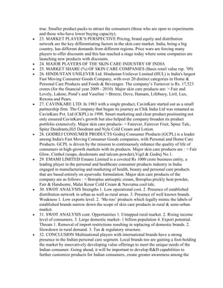 true. Smaller product packs to attract the consumers (those who are open to experiments
and those who have lower buying capacity).
23. MARKET PLAYER‟S PERSPECTIVE Pricing, brand equity and distribution
network are the key differentiating factors in the skin care market. India, being a big
country, has different demands from different regions. Price wars are forcing many
players to offer discounts and this has reached a stage today where some companies are
launching new products with discounts.
24. MAJOR PLAYERS OF THE SKIN CARE INDUSTRY OF INDIA
25. MARKET SHARE (%) OF SKIN CARE COMPANIES (Basis retail value rsp. ‟09)
26. HINDUSTAN UNILEVER Ltd. Hindustan Unilever Limited (HUL) is India's largest
Fast Moving Consumer Goods Company, with over 20 distinct categories in Home &
Personal Care Products and Foods & Beverages. The company‟s Turnover is Rs. 17,523
crores (for the financial year 2009 - 2010). Major skin care products are: > Fair and
Lovely, Lakme, Pond‟s and Vaseline > Breeze, Dove, Hamam, Lifebuoy, Liril, Lux,
Rexona and Pears.
27. CAVINKARE LTD. In 1983 with a single product, CavinKare started out as a small
partnership firm. The Company that began its journey as Chik India Ltd was renamed as
CavinKare Pvt. Ltd (CKPL) in 1998. Smart marketing and clear product positioning not
only ensured CavinKare's growth but also helped the company broaden its product
portfolio extensively. Major skin care products- > Fairever, Fairever Fruit, Spinz Talc,
Spinz Deodrants,Hi5 Deodrant and Nyle Cold Cream and Lotion.
28. GODREJ CONSUMER PRODUCTS Godrej Consumer Products (GCPL) is a leader
among India's Fast Moving Consumer Goods companies, with Personal and Home Care
Products. GCPL is driven by the mission to continuously enhance the quality of life of
consumers in high-growth markets with its products. Major skin care products are : > Fair
Glow, Cinthol (soaps, deodorants and talcum powder),Vigil & Godrej No.1.
29. EMAMI LIMITED Emami Limited is a coveted Rs 1000 crore business entity, a
leading player in the personal and healthcare consumer products industry in India
engaged in manufacturing and marketing of health, beauty and personal care products
that are based entirely on ayurvedic formulation. Major skin care products of the
company are as follows : > Boroplus antiseptic cream, Boroplus prickly heat powder,
Fair & Handsome, Malai Kesar Cold Cream & Navratna cool talc.
30. SWOT ANALYSIS Strengths 1. Low operational cost. 2. Presence of established
distribution network in urban as well as rural areas. 3. Presence of well known brands.
Weakness 1. Low exports level. 2. „Me-too‟ products which legally mimic the labels of
established brands narrow down the scope of skin care products in rural & semi-urban
market.
31. SWOT ANALYSIS cont. Opportunities 1. Untapped rural market. 2. Rising income
level of consumers. 3. Large domestic market- 1 billion population 4. Export potential.
Threats 1. Removal of import restrictions resulting in replacing of domestic brands. 2.
Slowdown in rural demand. 3. Tax & regulatory structure.
32. CONCLUSION Multinational players with international brands have a strong
presence in the Indian personal care segment. Local brands too are gaining a foot-holding
the market by innovatively developing value offerings to meet the unique needs of the
Indian consumer. Going ahead, it will be important to develop R&D capabilities to
further customize products for Indian consumers, create greater awareness among the
 