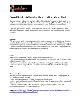 General Retailers in Emerging Markets to 2016: Market Guide
"General Retailers in Emerging Markets to 2016: Market Guide" provides in-depth detail on the
trends and drivers of the General Retailers market in the Emerging Markets. The report includes
quantitative information (historic and forecast market values), segmented at channel level.

The report provides data, analyses and opinion to help companies in the retail industry better
understand the changes in their environment, seize opportunities and formulate crucial business
strategies.



Summary
This report is the result of Canadean’s extensive market research covering the General Retailers
market in the Emerging Markets. The report provides a top-level overview and detailed category
insight into the operating environment for the General Retailers market in the Emerging Markets.
It is an essential tool for companies active across the retail value chain in the Emerging Markets
and for new players that are considering entering the market.



Scope
• Overview of the General Retailers market in the Emerging Markets.
• Analysis of the General Retailers market and its channels, including full year 2011 sales values
and forecasts until 2016.
• Historic and forecast sales values for General Retailers for the period 2006 through to 2016
• Individual channel analysis for the General Retailers market for the period 2006 through to
2016



Reasons To Buy
Provides you with important figures for the General Retailers market in the Emerging Markets
with individual country analysis.
• Helps you to identify trends by analyzing historical industry data.
• Allows you to analyze the market with detailed historic and forecast market values, segmented
at channel level.
• Enhances your knowledge of the market with key figures on consumption value and
segmentation by channel for the historic period.

Buy your copy of this report @ http://www.reportsnreports.com/reports/183652-general-retailers-in-
emerging-markets-to-2016-market-guide.html
 