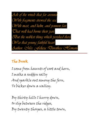 Ask of the winds that far around
With fragments strewed the sea.
With mast, and helm, and pennon fair,
That well had borne their part;
But the noblest thing which perished there
Was that young faithful heart.
Author: Mrs. Felicia Dorothea Hemans
The Brook
I come from haunts of coot and hern,
I make a sudden sally
And sparkle out among the fern,
To bicker down a valley.
By thirty hills I hurry down,
Or slip between the ridges,
By twenty thorpes, a little town,
 