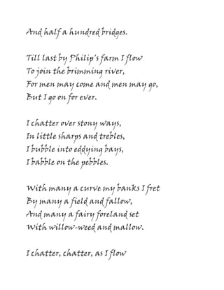 And half a hundred bridges.
Till last by Philip's farm I flow
To join the brimming river,
For men may come and men may go,
But I go on for ever.
I chatter over stony ways,
In little sharps and trebles,
I bubble into eddying bays,
I babble on the pebbles.
With many a curve my banks I fret
By many a field and fallow,
And many a fairy foreland set
With willow-weed and mallow.
I chatter, chatter, as I flow
 
