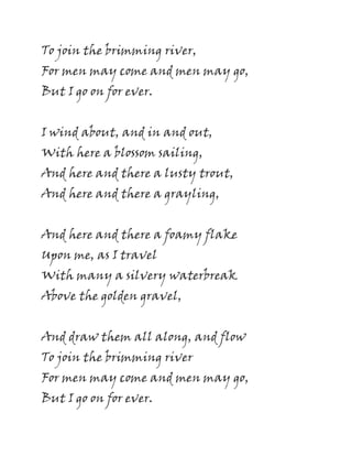 To join the brimming river,
For men may come and men may go,
But I go on for ever.
I wind about, and in and out,
With here a blossom sailing,
And here and there a lusty trout,
And here and there a grayling,
And here and there a foamy flake
Upon me, as I travel
With many a silvery waterbreak
Above the golden gravel,
And draw them all along, and flow
To join the brimming river
For men may come and men may go,
But I go on for ever.
 