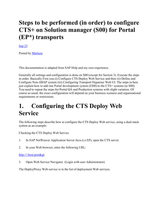 Steps to be performed (in order) to configure
CTS+ on Solution manager (S00) for Portal
(EP*) transports
Sep 23
Posted by Murtuza
This documentation is adapted from SAP Help and my own experience.
Generally all settings and configuration is done on S00 (except for Section 3). Execute the steps
in order. Basically First you (i) Configure CTS Deploy Web Service and then (ii) Define and
Configure Non-ABAP system (iii) Configuring Transport Organiser Web UI. The steps in here
just explain how to add one Portal development system (ED0) to the CTS+ systems (ie S00).
You need to repeat the steps for Portal QA and Production systems with slight variation. Of
course as usual, the exact configuration will depend on your business scenario and organisational
requirements or restrictions.
1. Configuring the CTS Deploy Web
Service
The following steps describe how to configure the CTS Deploy Web service, using a dual-stack
system as an example:
Checking the CTS Deploy Web Service
1. In SAP NetWeaver Application Server Java (i.e EP), open the CTS server.
2. In your Web browser, enter the following URL:
http://<host:port&gt;
3. Open Web Service Navigator. (Login with user Administrator)
The DeployProxy Web service is in the list of deployment Web services.
 