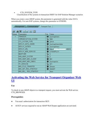  CTS_SYSTEM_TYPE
Classification of the systems in transaction SMSY for SAP Solution Manager scenarios
When you create a non-ABAP system, this parameter is generated with the value JAVA
automatically. For non-SAP systems, change this parameter to OTHERS.
Activating the Web Service for Transport Organizer Web
UI
Use
To check in non-ABAP objects to a transport request, you must activate the Web service
CTS_BROWSER.
Prerequisites
● You need authorization for transaction SICF.
● All ICF services required to run an ABAP Web Dynpro application are activated.
 