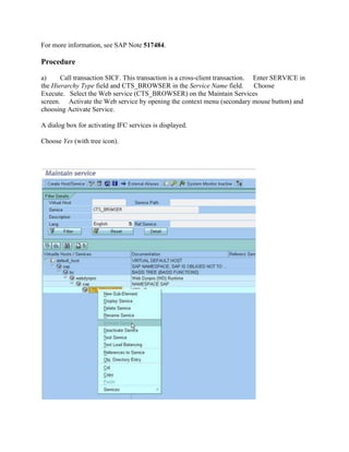 For more information, see SAP Note 517484.
Procedure
a) Call transaction SICF. This transaction is a cross-client transaction. Enter SERVICE in
the Hierarchy Type field and CTS_BROWSER in the Service Name field. Choose
Execute. Select the Web service (CTS_BROWSER) on the Maintain Services
screen. Activate the Web service by opening the context menu (secondary mouse button) and
choosing Activate Service.
A dialog box for activating IFC services is displayed.
Choose Yes (with tree icon).
 