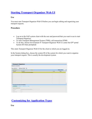 Starting Transport Organizer Web UI
Use
You must start Transport Organizer Web UI before you can begin editing and organizing your
transport requests.
Procedure
 Log on to the SAP system client with the user and password that you want to use to start
Transport Organizer.
 To start Transport Management System (TMS), call transaction STMS.
 To do this, choose Environment ® Transport Organizer Web UI. (enter the EP* portal
System ID when prompted)
This starts Transport Organizer Web UI for the client to which you are logged on.
In the System dialog box, choose the system ID of the system for which you want to organize
your transport request. This is usually the development system.
Customizing for Application Types
Use
 