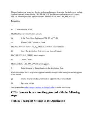 The application type is purely a display attribute and does not determine the deployment method.
Application types are used in the CTS_BROWSER Web Dynpro to classify attached objects.
You can also add your own application types manually in the table CTS_RQ_APPLID.
Procedure
…
a) Call transaction SE16.
The Data Browser: Initial Screen appears.
b) In the Table Name field, enter CTS_RQ_APPLID.
c) Choose Table Contents or Enter.
The Data Browser: Table CTS_RQ_APPLID: Selection Screen appears.
d) Leave the Application field empty and choose Execute.
The Table CTS_RQ_APPLID screen appears.
e) Choose Create.
The Insert Table CTS_RQ_APPLID screen appears.
f) Enter the name of the application in the Application field.
When you choose the F4 help in the Application field, the application name you entered appears
in the list box.
g) Enter a description of your application type in the Description field.
h) Save your entries.
Now proceeed to make transport settings in the application, with the steps below
CTS+ browser is now working, proceed with the following
steps
Making Transport Settings in the Application
 