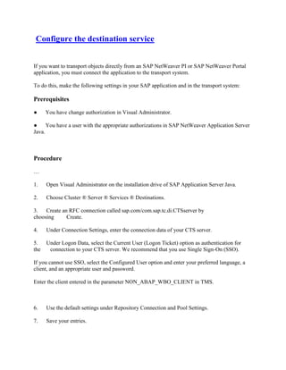 Configure the destination service
If you want to transport objects directly from an SAP NetWeaver PI or SAP NetWeaver Portal
application, you must connect the application to the transport system.
To do this, make the following settings in your SAP application and in the transport system:
Prerequisites
● You have change authorization in Visual Administrator.
● You have a user with the appropriate authorizations in SAP NetWeaver Application Server
Java.
Procedure
…
1. Open Visual Administrator on the installation drive of SAP Application Server Java.
2. Choose Cluster ® Server ® Services ® Destinations.
3. Create an RFC connection called sap.com/com.sap.tc.di.CTSserver by
choosing Create.
4. Under Connection Settings, enter the connection data of your CTS server.
5. Under Logon Data, select the Current User (Logon Ticket) option as authentication for
the connection to your CTS server. We recommend that you use Single Sign-On (SSO).
If you cannot use SSO, select the Configured User option and enter your preferred language, a
client, and an appropriate user and password.
Enter the client entered in the parameter NON_ABAP_WBO_CLIENT in TMS.
6. Use the default settings under Repository Connection and Pool Settings.
7. Save your entries.
 