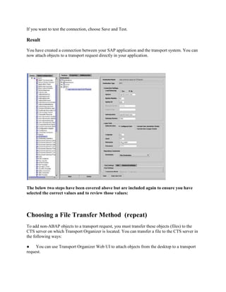 If you want to test the connection, choose Save and Test.
Result
You have created a connection between your SAP application and the transport system. You can
now attach objects to a transport request directly in your application.
The below two steps have been covered above but are included again to ensure you have
selected the correct values and to review those values:
Choosing a File Transfer Method (repeat)
To add non-ABAP objects to a transport request, you must transfer these objects (files) to the
CTS server on which Transport Organizer is located. You can transfer a file to the CTS server in
the following ways:
● You can use Transport Organizer Web UI to attach objects from the desktop to a transport
request.
 