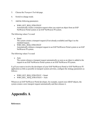5. Choose the Transport Tool tab page.
6. Switch to change mode.
7. Add the following parameters:
 WBO_GET_REQ_STRATEGY
Automatically creates a transport request when you export an object from an SAP
NetWeaver Portal system or an SAP NetWeaver PI system.
The following values I’ve used
 Smart
The system creates a transport request (if not already available) and flags it as the
standard request.
 WBO_REL_REQ_STRATEGY
Automatically releases a transport request in an SAP NetWeaver Portal system or an SAP
NetWeaver PI system.
The following values I’ve used
 Auto
The system releases a transport request automatically as soon as an object is added to the
request in an SAP NetWeaver Portal system or an SAP NetWeaver PI system.
E.g If you want to involve the developers of your SAP NetWeaver Portal or SAP NetWeaver PI
application as little as possible in transport system activities, configure the strategy parameters as
follows:
 WBO_GET_REQ_STRATEGY = Smart
 WBO_REL_ REQ_STRATEGY = Auto
Whenever an SAP NetWeaver Portal developer, for example, exports non-ABAP objects, the
system creates a new transport request automatically and then releases it.
Appendix A
References:
 