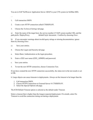 You are in SAP NetWeaver Application Server ABAP in your CTS system (ie SolMan S00).
…
1. Call transaction SM59.
2. Create a new HTTP connection called CTSDEPLOY.
3. Choose the Technical Settings tab page.
a) Enter the name of the target host, the service number (5<SAP system number>00), and the
path prefix /DeployProxy /default?style=document. Confirm by choosing Enter.
b) If you encounter warnings about invalid query strings or missing documentation, ignore
them by choosing Enter.
c) Save your entries.
4. Choose the Logon and Security tab page.
a. Select Basic Authentication as the logon procedure.
b. Enter a J2EE user name (J2EE_ADMIN) and password.
c. Save your entries.
5. To test the new HTTP connection, choose Connection Test.
If you have created the new HTTP connection successfully, the status text in the test results is set
to OK.
6. Large objects can cause timeouts in deployments. Always set the timeout to be longer than the
1. Call transaction SM59.
2. Choose HTTP Connections to External Server ® CTSDEPLOY.
3. Select the Special Options tab page.
The ICM Default Timeout option is selected as the default under Timeout.
Select a timeout that is higher than the longest expected deployment. If in doubt, select No
Timeout to avoid the connection timing out during a deployment.
 
