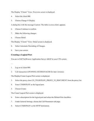 The Display “Clients” View: Overview screen is displayed.
4. Select the client 000.
5. Choose Change ® Display.
A dialog box with the message Caution: The table is cross-client. appears.
6. Choose Continue to confirm.
7. Make the following changes:
a. Choose Detail.
The Display “Clients” View: Detail screen is displayed.
b. Select Automatic Recording of Changes.
8. Save your entries.
Creating a Logical Port
You are in SAP NetWeaver Application Server ABAP in your CTS system.
…
1. Log on to client 000.
2. Call transaction LPCONFIG (SOAMANAGER for later versions)
The Display/Create Logical Port screen is displayed.
3. Select the proxy class CO_TFLDEPLOY_PROXY_VI_DOCUMENT from the proxy list.
4. Enter CTSDEPLOY as the logical port.
5. Choose Create.
The Create Logical Port screen is displayed.
6. Enter a description for the logical port and select the Default Port checkbox.
7. Under General Settings, choose the Call Parameters tab page.
8. Select CTSDEPLOY as the HTTP destination.
 