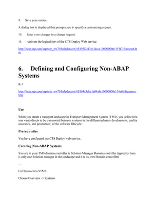 9. Save your entries.
A dialog box is displayed that prompts you to specify a customizing request.
10. Enter your changes in a change request.
11. Activate the logical port of the CTS Deploy Web service.
http://help.sap.com/saphelp_nw70/helpdata/en/45/f9f02cf3e41ecce10000000a1553f7/frameset.ht
m
6. Defining and Configuring Non-ABAP
Systems
Ref:
http://help.sap.com/saphelp_nw70/helpdata/en/45/f64a3dbc1a04a9e10000000a114a6b/frameset.
htm
Use
When you create a transport landscape in Transport Management System (TMS), you define how
you want objects to be transported between systems in the different phases (development, quality
assurance, and production) of the software lifecycle.
Prerequisites
You have configured the CTS Deploy web service.
Creating Non-ABAP Systems
You are in your TMS domain controller ie Solution Manager Domain controller (typically there
is only one Solution manager in the landscape and it is its own Domain controller)
…
Call transaction STMS.
Choose Overview -> Systems
 
