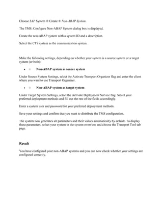 Choose SAP System ® Create ® Non-ABAP System.
The TMS: Configure Non-ABAP System dialog box is displayed.
Create the non-ABAP system with a system ID and a description.
Select the CTS system as the communication system.
Make the following settings, depending on whether your system is a source system or a target
system (or both):
 ○ Non-ABAP system as source system
Under Source System Settings, select the Activate Transport Organizer flag and enter the client
where you want to use Transport Organizer.
 ○ Non-ABAP system as target system
Under Target System Settings, select the Activate Deployment Service flag. Select your
preferred deployment methods and fill out the rest of the fields accordingly.
Enter a system user and password for your preferred deployment methods.
Save your settings and confirm that you want to distribute the TMS configuration.
The system now generates all parameters and their values automatically by default. To display
these parameters, select your system in the system overview and choose the Transport Tool tab
page.
Result
You have configured your non-ABAP systems and you can now check whether your settings are
configured correctly.
 