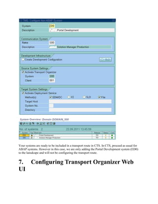 Your systems are ready to be included in a transport route in CTS. In CTS, proceed as usual for
ABAP systems. However in this case, we are only adding the Portal Development system (ED0)
to the lansdcape and will not be configuring the transport route.
7. Configuring Transport Organizer Web
UI
 