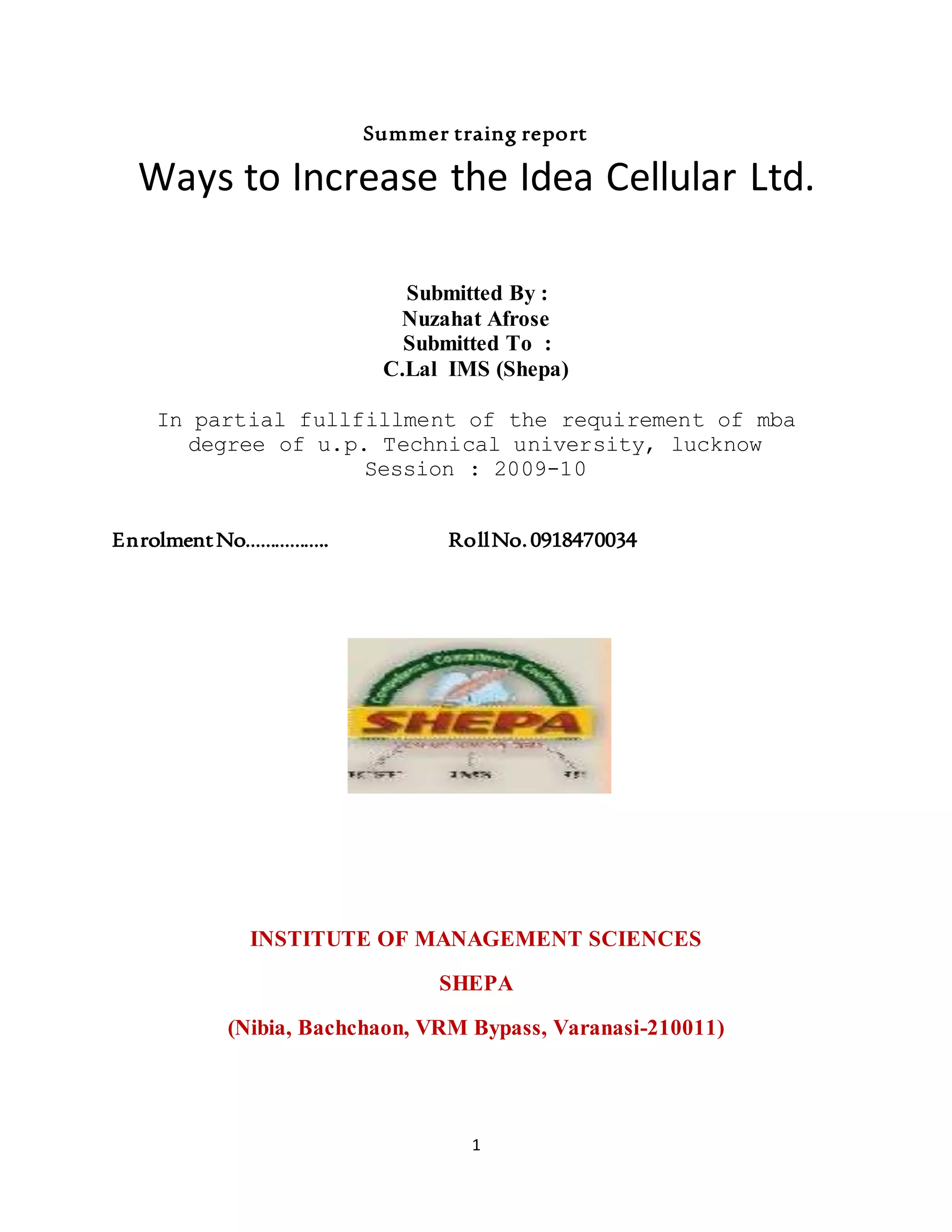 1
Summer traing report
Ways to Increase the Idea Cellular Ltd.
Submitted By :
Nuzahat Afrose
Submitted To :
C.Lal IMS (Shepa)
In partial fullfillment of the requirement of mba
degree of u.p. Technical university, lucknow
Session : 2009-10
EnrolmentNo…………….. RollNo.0918470034
INSTITUTE OF MANAGEMENT SCIENCES
SHEPA
(Nibia, Bachchaon, VRM Bypass, Varanasi-210011)
 