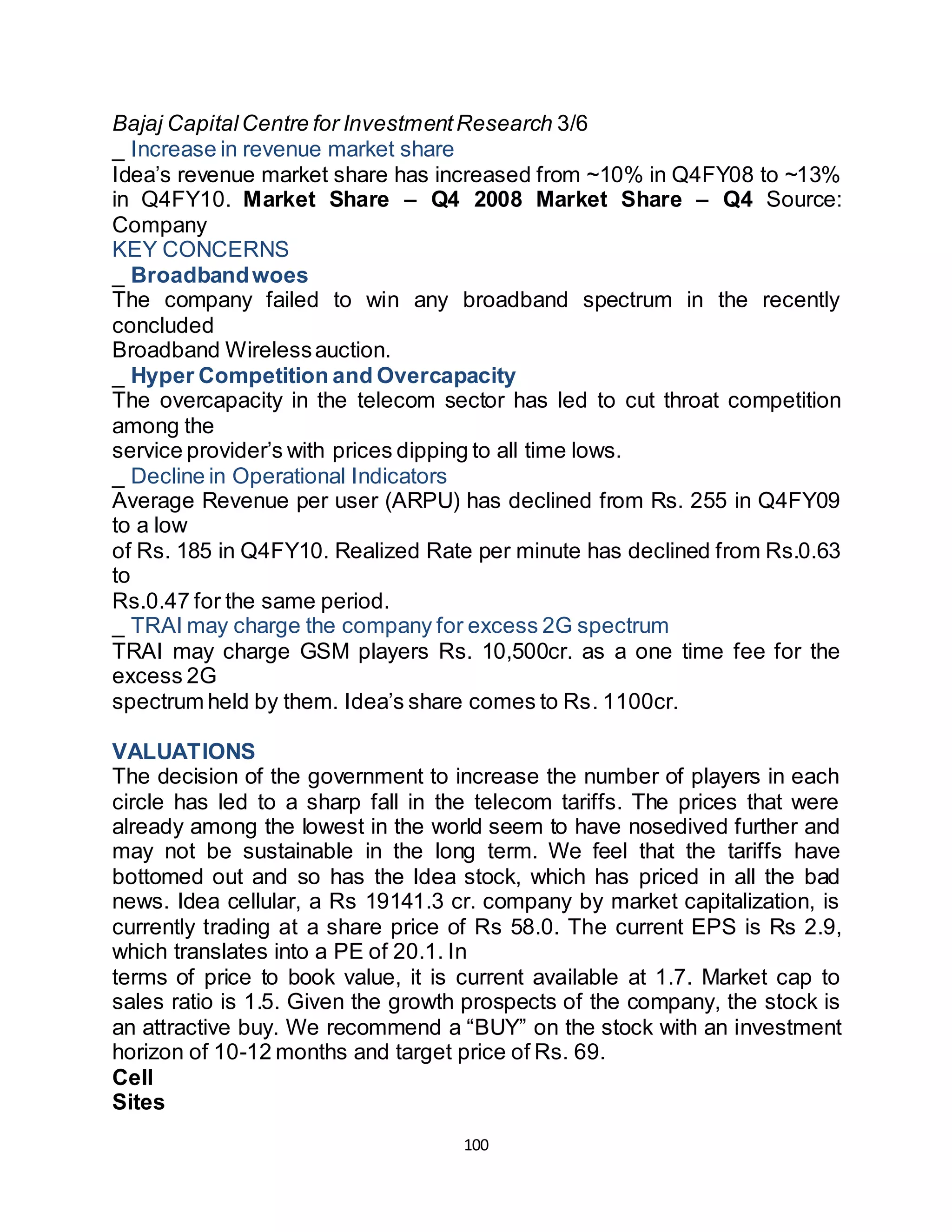 100
Bajaj CapitalCentre for InvestmentResearch 3/6
_ Increase in revenue market share
Idea’s revenue market share has increased from ~10% in Q4FY08 to ~13%
in Q4FY10. Market Share – Q4 2008 Market Share – Q4 Source:
Company
KEY CONCERNS
_ Broadbandwoes
The company failed to win any broadband spectrum in the recently
concluded
Broadband Wirelessauction.
_ Hyper Competition and Overcapacity
The overcapacity in the telecom sector has led to cut throat competition
among the
service provider’s with prices dipping to all time lows.
_ Decline in Operational Indicators
Average Revenue per user (ARPU) has declined from Rs. 255 in Q4FY09
to a low
of Rs. 185 in Q4FY10. Realized Rate per minute has declined from Rs.0.63
to
Rs.0.47 for the same period.
_ TRAI may charge the company for excess 2G spectrum
TRAI may charge GSM players Rs. 10,500cr. as a one time fee for the
excess 2G
spectrum held by them. Idea’s share comes to Rs. 1100cr.
VALUATIONS
The decision of the government to increase the number of players in each
circle has led to a sharp fall in the telecom tariffs. The prices that were
already among the lowest in the world seem to have nosedived further and
may not be sustainable in the long term. We feel that the tariffs have
bottomed out and so has the Idea stock, which has priced in all the bad
news. Idea cellular, a Rs 19141.3 cr. company by market capitalization, is
currently trading at a share price of Rs 58.0. The current EPS is Rs 2.9,
which translates into a PE of 20.1. In
terms of price to book value, it is current available at 1.7. Market cap to
sales ratio is 1.5. Given the growth prospects of the company, the stock is
an attractive buy. We recommend a “BUY” on the stock with an investment
horizon of 10-12 months and target price of Rs. 69.
Cell
Sites
 