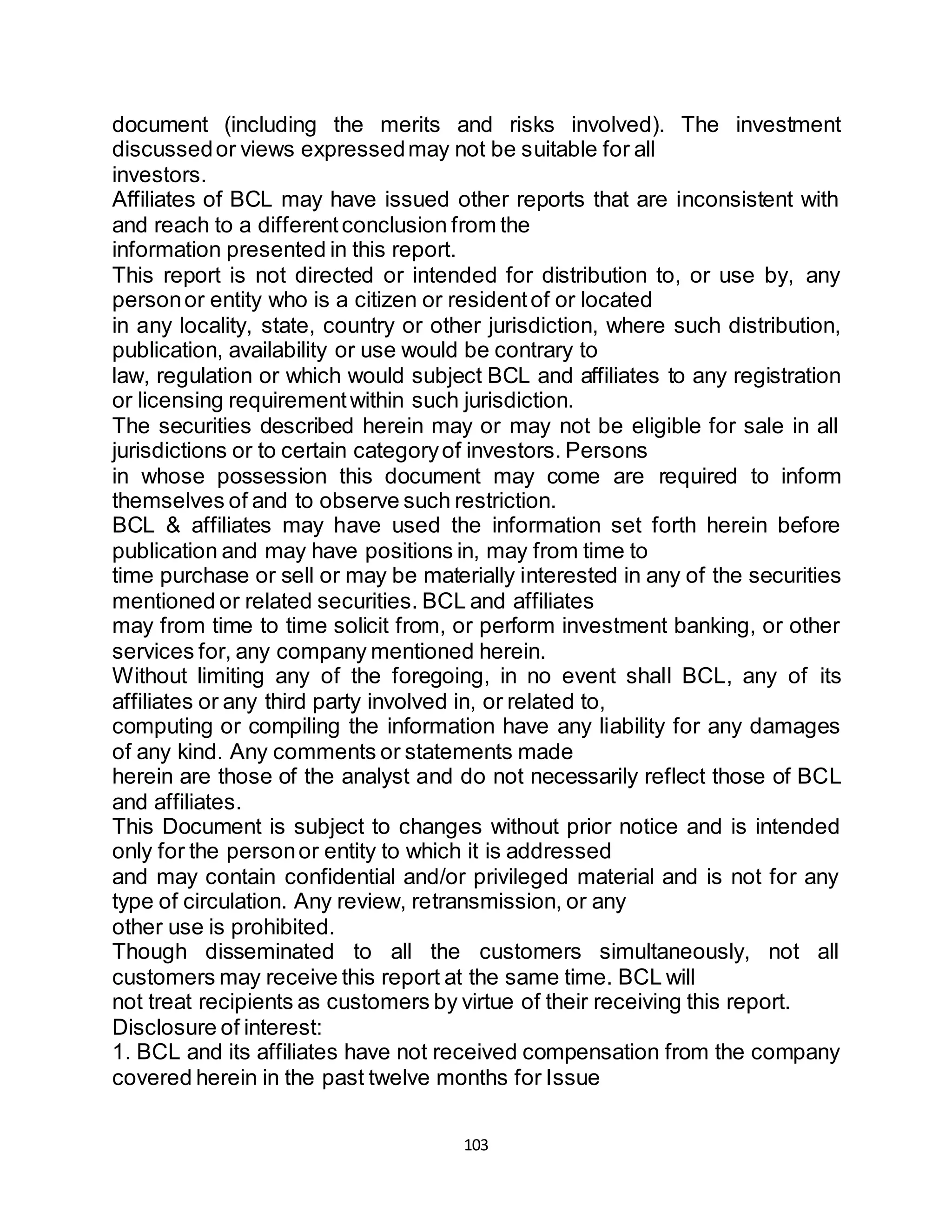 103
document (including the merits and risks involved). The investment
discussedor views expressedmay not be suitable for all
investors.
Affiliates of BCL may have issued other reports that are inconsistent with
and reach to a differentconclusion from the
information presented in this report.
This report is not directed or intended for distribution to, or use by, any
personor entity who is a citizen or residentof or located
in any locality, state, country or other jurisdiction, where such distribution,
publication, availability or use would be contrary to
law, regulation or which would subject BCL and affiliates to any registration
or licensing requirementwithin such jurisdiction.
The securities described herein may or may not be eligible for sale in all
jurisdictions or to certain categoryof investors. Persons
in whose possession this document may come are required to inform
themselves of and to observe such restriction.
BCL & affiliates may have used the information set forth herein before
publication and may have positions in, may from time to
time purchase or sell or may be materially interested in any of the securities
mentioned or related securities. BCL and affiliates
may from time to time solicit from, or perform investment banking, or other
services for, any company mentioned herein.
Without limiting any of the foregoing, in no event shall BCL, any of its
affiliates or any third party involved in, or related to,
computing or compiling the information have any liability for any damages
of any kind. Any comments or statements made
herein are those of the analyst and do not necessarily reflect those of BCL
and affiliates.
This Document is subject to changes without prior notice and is intended
only for the personor entity to which it is addressed
and may contain confidential and/or privileged material and is not for any
type of circulation. Any review, retransmission, or any
other use is prohibited.
Though disseminated to all the customers simultaneously, not all
customers may receive this report at the same time. BCL will
not treat recipients as customers by virtue of their receiving this report.
Disclosure of interest:
1. BCL and its affiliates have not received compensation from the company
covered herein in the past twelve months for Issue
 