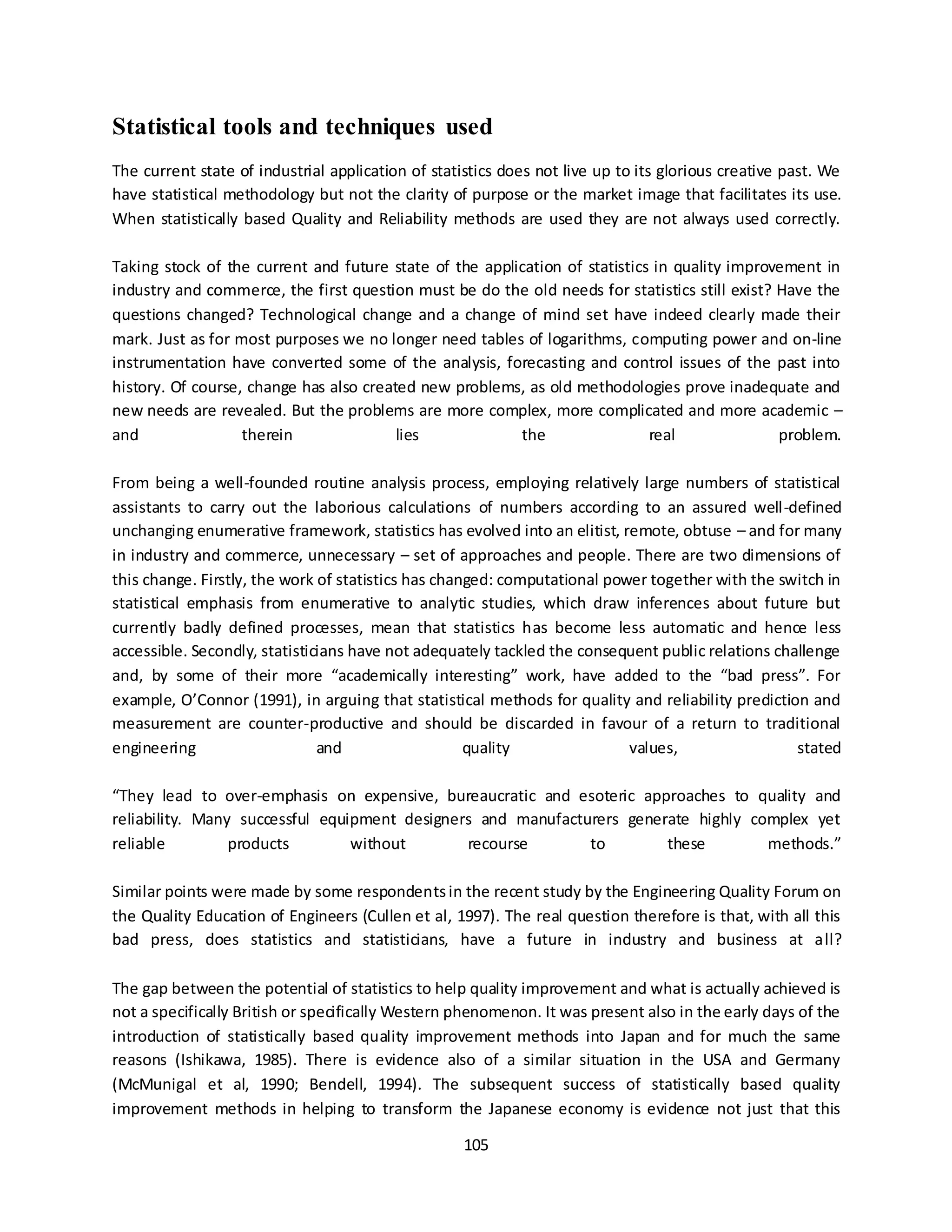 105
Statistical tools and techniques used
The current state of industrial application of statistics does not live up to its glorious creative past. We
have statistical methodology but not the clarity of purpose or the market image that facilitates its use.
When statistically based Quality and Reliability methods are used they are not always used correctly.
Taking stock of the current and future state of the application of statistics in quality improvement in
industry and commerce, the first question must be do the old needs for statistics still exist? Have the
questions changed? Technological change and a change of mind set have indeed clearly made their
mark. Just as for most purposes we no longer need tables of logarithms, computing power and on-line
instrumentation have converted some of the analysis, forecasting and control issues of the past into
history. Of course, change has also created new problems, as old methodologies prove inadequate and
new needs are revealed. But the problems are more complex, more complicated and more academic –
and therein lies the real problem.
From being a well-founded routine analysis process, employing relatively large numbers of statistical
assistants to carry out the laborious calculations of numbers according to an assured well-defined
unchanging enumerative framework, statistics has evolved into an elitist, remote, obtuse – and for many
in industry and commerce, unnecessary – set of approaches and people. There are two dimensions of
this change. Firstly, the work of statistics has changed: computational power together with the switch in
statistical emphasis from enumerative to analytic studies, which draw inferences about future but
currently badly defined processes, mean that statistics has become less automatic and hence less
accessible. Secondly, statisticians have not adequately tackled the consequent public relations challenge
and, by some of their more “academically interesting” work, have added to the “bad press”. For
example, O’Connor (1991), in arguing that statistical methods for quality and reliability prediction and
measurement are counter-productive and should be discarded in favour of a return to traditional
engineering and quality values, stated
“They lead to over-emphasis on expensive, bureaucratic and esoteric approaches to quality and
reliability. Many successful equipment designers and manufacturers generate highly complex yet
reliable products without recourse to these methods.”
Similar points were made by some respondentsin the recent study by the Engineering Quality Forum on
the Quality Education of Engineers (Cullen et al, 1997). The real question therefore is that, with all this
bad press, does statistics and statisticians, have a future in industry and business at all?
The gap between the potential of statistics to help quality improvement and what is actually achieved is
not a specifically British or specifically Western phenomenon. It was present also in the early days of the
introduction of statistically based quality improvement methods into Japan and for much the same
reasons (Ishikawa, 1985). There is evidence also of a similar situation in the USA and Germany
(McMunigal et al, 1990; Bendell, 1994). The subsequent success of statistically based quality
improvement methods in helping to transform the Japanese economy is evidence not just that this
 