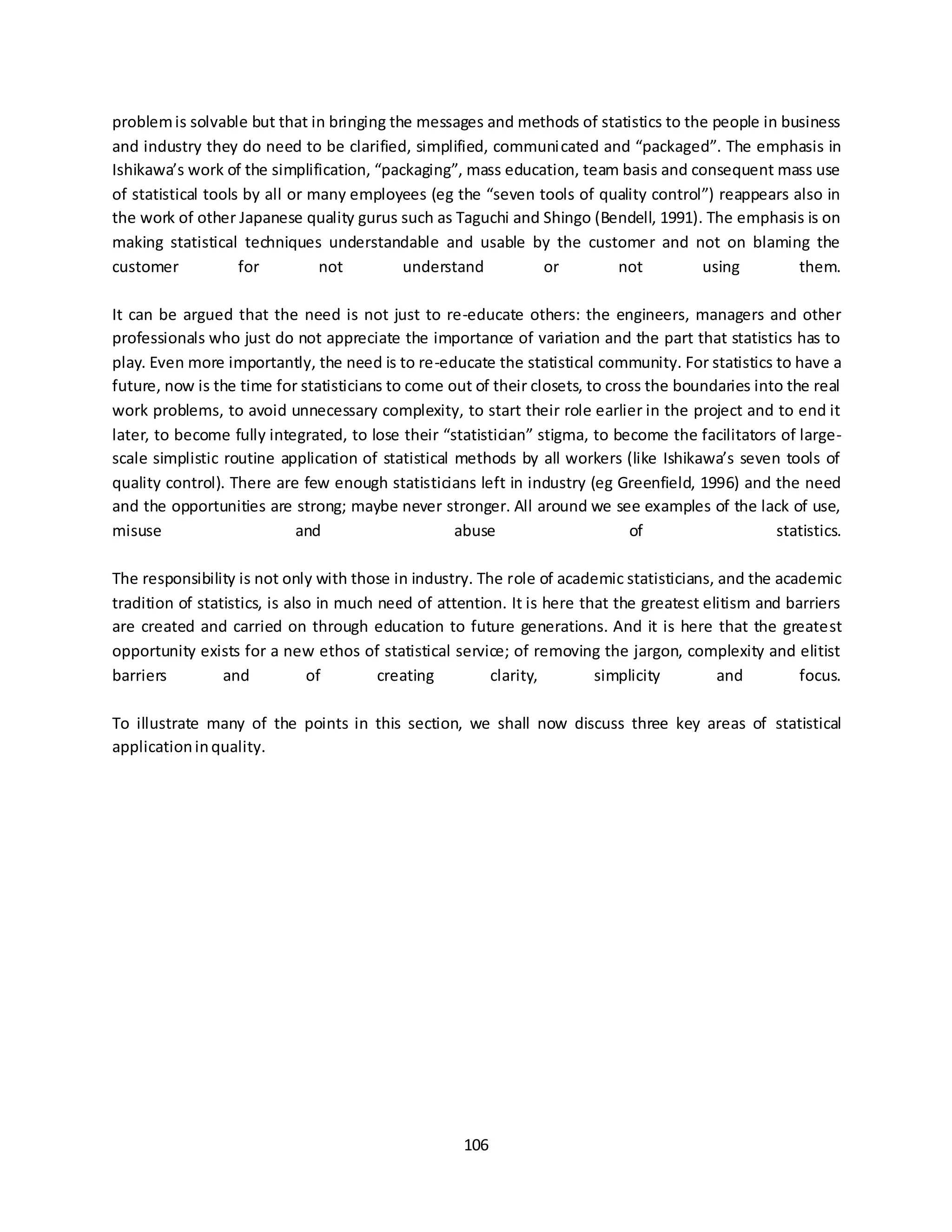 106
problemis solvable but that in bringing the messages and methods of statistics to the people in business
and industry they do need to be clarified, simplified, communicated and “packaged”. The emphasis in
Ishikawa’s work of the simplification, “packaging”, mass education, team basis and consequent mass use
of statistical tools by all or many employees (eg the “seven tools of quality control”) reappears also in
the work of other Japanese quality gurus such as Taguchi and Shingo (Bendell, 1991). The emphasis is on
making statistical techniques understandable and usable by the customer and not on blaming the
customer for not understand or not using them.
It can be argued that the need is not just to re-educate others: the engineers, managers and other
professionals who just do not appreciate the importance of variation and the part that statistics has to
play. Even more importantly, the need is to re-educate the statistical community. For statistics to have a
future, now is the time for statisticians to come out of their closets, to cross the boundaries into the real
work problems, to avoid unnecessary complexity, to start their role earlier in the project and to end it
later, to become fully integrated, to lose their “statistician” stigma, to become the facilitators of large-
scale simplistic routine application of statistical methods by all workers (like Ishikawa’s seven tools of
quality control). There are few enough statisticians left in industry (eg Greenfield, 1996) and the need
and the opportunities are strong; maybe never stronger. All around we see examples of the lack of use,
misuse and abuse of statistics.
The responsibility is not only with those in industry. The role of academic statisticians, and the academic
tradition of statistics, is also in much need of attention. It is here that the greatest elitism and barriers
are created and carried on through education to future generations. And it is here that the greatest
opportunity exists for a new ethos of statistical service; of removing the jargon, complexity and elitist
barriers and of creating clarity, simplicity and focus.
To illustrate many of the points in this section, we shall now discuss three key areas of statistical
applicationinquality.
 