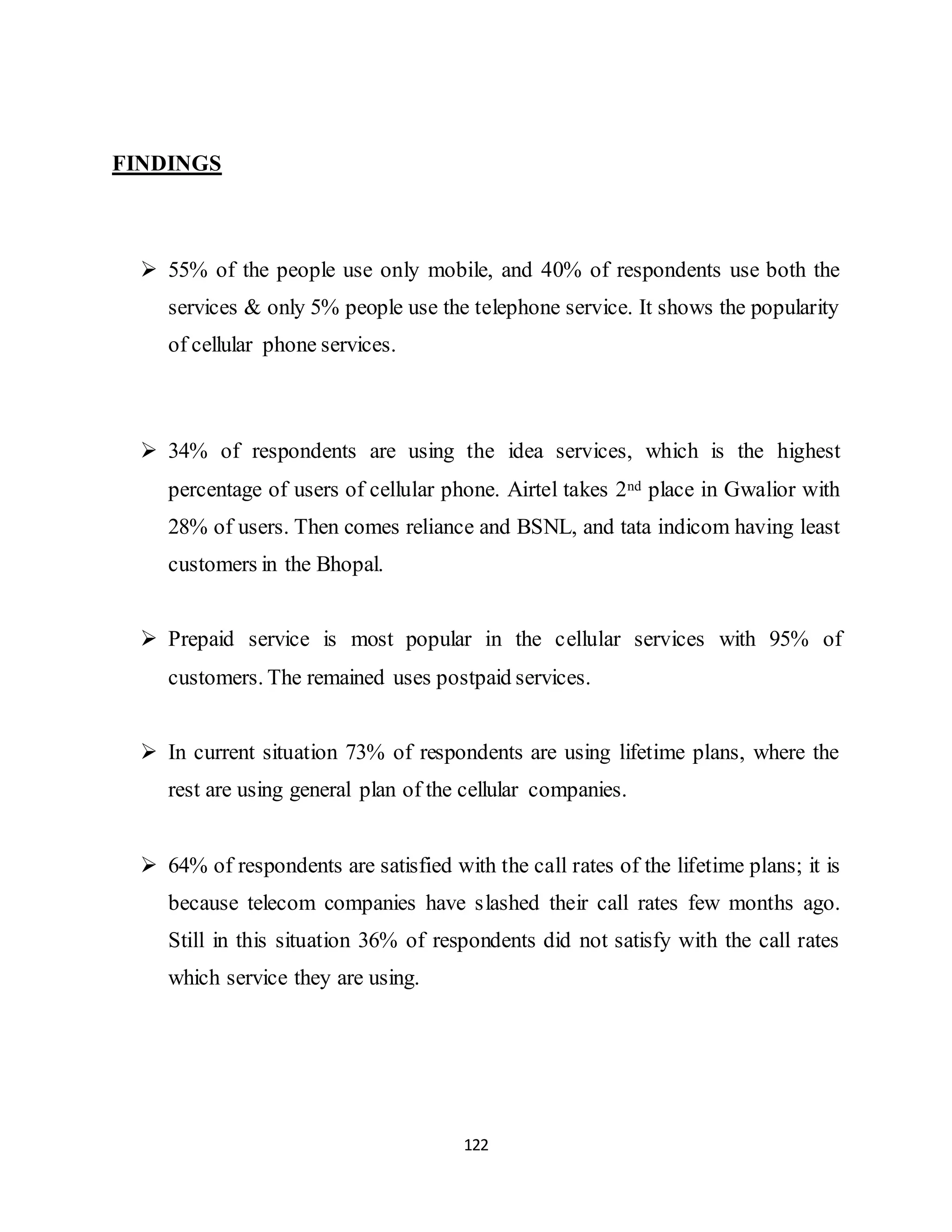 122
FINDINGS
 55% of the people use only mobile, and 40% of respondents use both the
services & only 5% people use the telephone service. It shows the popularity
of cellular phone services.
 34% of respondents are using the idea services, which is the highest
percentage of users of cellular phone. Airtel takes 2nd place in Gwalior with
28% of users. Then comes reliance and BSNL, and tata indicom having least
customers in the Bhopal.
 Prepaid service is most popular in the cellular services with 95% of
customers. The remained uses postpaid services.
 In current situation 73% of respondents are using lifetime plans, where the
rest are using general plan of the cellular companies.
 64% of respondents are satisfied with the call rates of the lifetime plans; it is
because telecom companies have slashed their call rates few months ago.
Still in this situation 36% of respondents did not satisfy with the call rates
which service they are using.
 